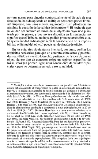 SUPERACION DE LAS OBJECIONES TRADICIONALES 297
por una norma para vincular contractualmente el dictado de una
resolución, ha sido aplicada en múltiples ocasiones por el Tribu-
nal Supremo, con unos u otros argumentos o sin plantearse en
absoluto la cuestión de la validez del contrato 85. El hecho de que
la validez del contrato en razón de su objeto no haya sido plan-
teada por las partes, y que no sea discutida en la sentencia, no
significa que el Tribunal no haya podido pronunciarse sobre ella,
ya que la nulidad radical (que sería la consecuencia de la imposi-
bilidad o ilicitud del objeto) puede ser declarada de oficio.
En los epígrafes siguientes se intentará, por tanto, perfilar los
requisitos necesarios para que un contrato sobre actos y potesta-
des sea válido en nuestro Derecho, partiendo de la idea de que el
objeto de ese tipo de contratos exige un régimen específico de
los mismos (en primer lugar, unas condiciones de validez espe-
ciales), pero no determina en todo caso su nulidad.
85 Múltiples sentencias aplican convenios en los que diversas Administra-
ciones habían asumido el compromiso de dictar un determinado acto adminis-
trativo, y lo hacen sin plantearse la posible nulidad del convenio o afirmando
expresamente su validez. Así ocurre en la sentencia de 4 de diciembre de 1964
de la Sala l." (Ar, 5581, de Vicente Tutor y Guelbenzu), relativa a la concesión
de licencias urbanísticas, o en las similares de 5 de noviembre de 1968
(Ar, 4908, Becerril y Antón Miralles), 26 de abril de 1980 (Ar. 1434, Martín
Herrero), 4 de enero de 1983 (Ar. 167, Martín Martín), relativa a una modifica-
ción de planeamiento destinada a compensar a unos expropiados, en la 29 de
abril de 1989 (Al'. 3305, Jiménez Hernández) y otras muchas relativas a la
variante de San Sebastián (vid. supra, capítulo 1, nota 36), en otras como la de
25 de abril de 1984 (Al'. 2576, Sánchez Andrade), 22 de julio de 1988
(Ar. 6093, Bruguera Manté) o, por poner un último ejemplo, la de 4 de noviem-
bre de 1995 (Ar. 8473, Rouanet Moscardó). Para dar una idea de las prestacio-
nes incluidas en estos convenios, se puede citar la sentencia de 7 de diciembre
de 1995 (Ar. 8984, Yagüe Gil), que recoge un convenio firmado con «uno de
los propietarios de una finca del polígono en cuya virtud éste cedería al Ayun-
tamiento los terrenos precisos para la Estación, siempre que el volumen
sobrante de edificabilidad le fuera asignado a su parcela resultante, lo que hacía
innecesario el sistema de expropiación». Ello no quiere decir que la jurispru-
dencia reconozca siempre la validez de los convenios sobre actos y potestades.
A la línea contraria, que les reconoce una eficacia meramente indemnizatoria,
ya se ha hecho referencia en el capítulo IV, nota 20.
 