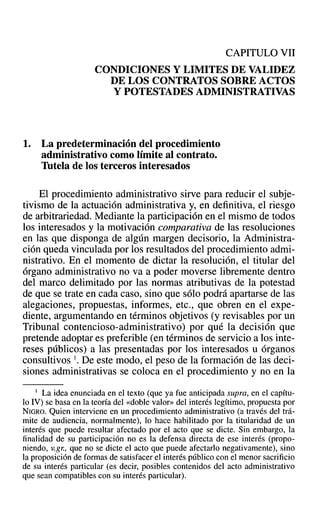 CAPITULO VII
CONDICIONES Y LIMITES DE VALIDEZ
DE LOS CONTRATOS SOBRE ACTOS
Y POTESTADES ADMINISTRATIVAS
1. La predeterminación del procedimiento
administrativo como límite al contrato.
Tutela de los terceros interesados
El procedimiento administrativo sirve para reducir el subje-
tivismo de la actuación administrativa y, en definitiva, el riesgo
de arbitrariedad. Mediante la participación en el mismo de todos
los interesados y la motivación comparativa de las resoluciones
en las que disponga de algún margen decisorio, la Administra-
ción queda vinculada por los resultados del procedimiento admi-
nistrativo. En el momento de dictar la resolución, el titular del
órgano administrativo no va a poder moverse libremente dentro
del marco delimitado por las normas atributivas de la potestad
de que se trate en cada caso, sino que sólo podrá apartarse de las
alegaciones, propuestas, informes, etc., que obren en el expe-
diente, argumentando en términos objetivos (y revisables por un
Tribunal contencioso-administrativo) por qué la decisión que
pretende adoptar es preferible (en términos de servicio a los inte-
reses públicos) a las presentadas por los interesados u órganos
consultivos l. De este modo, el peso de la formación de las deci-
siones administrativas se coloca en el procedimiento y no en la
I La idea enunciada en el texto (que ya fue anticipada supra, en el capítu-
lo IV) se basa en la teoría del «doble valor» del interés legítimo, propuesta por
NIGRO. Quien interviene en un procedimiento administrativo (a través del trá-
mite de audiencia, normalmente), lo hace habilitado por la titularidad de un
interés que puede resultar afectado por el acto que se dicte. Sin embargo, la
finalidad de su participación no es la defensa directa de ese interés (propo-
niendo, v.gr; que no se dicte el acto que puede afectarlo negativamente), sino
la proposición de formas de satisfacer el interés público con el menor sacrificio
de su interés particular (es decir, posibles contenidos del acto administrativo
que sean compatibles con su interés particular).
 