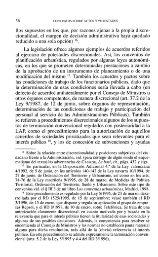 36 CONTRATOS SOBRE ACTOS Y POTESTADES
llos supuestos en los que, por razones ajenas a la propia discre-
cionalidad, el margen de decisión administrativa haya quedado
reducido a una sola opción) 16.
La legislación ofrece algunos ejemplos de acuerdos referidos
al ejercicio de potestades discrecionales. Así, los convenios de
planificación urbanística, regulados por algunas leyes autonómi-
cas, en los que se prometen determinadas prestaciones a cambio
de la aprobación de un instrumento de planeamiento o de una
modificación del mismo 17. También los acuerdos y pactos sobre
las condiciones de trabajo de los funcionarios públicos, dado que
la determinación de esas condiciones sería llevada a cabo (en
defecto de acuerdo) unilateralmente por el Consejo de Ministros u
otros órganos competentes, de manera discrecional (art. 37.2 de la
Ley 9/1987, de 12 de junio, sobre órganos de representación,
determinación de las condiciones de trabajo y participación del
personal al servicio de las Administraciones Públicas). También
se refieren a procedimientos discrecionales algunos de los supues-
tos de terminación convencional regulados con posterioridad a la
LAP, como el procedimiento para la autorización de aquellos
acuerdos de sociedades privatizadas que sean relevantes para el
interés público 18, y los de concesión de subvenciones y ayudas
16 Sobre la relación entre discrecionalidad y posiciones subjetivas del ciu-
dadano frente a la Administración, vid. (para corregir de algún modo el esque-
matismo del texto) las advertencias de CASSESE, Le basi, cit., págs. 432 y sigs.
17 En particular, en la Disposición Adicional 4.a de la Ley valenciana
4/1992, de 5 de junio, en los artículos 140-142 de la Ley navarra 10/1994, de
27 de junio, de Ordenación del Territorio y Urbanismo, así como en los arts.
74-76 de la Ley madrileña 9/1995, de 28 de marzo, de Medidas de Política
Territorial, Ordenación del Territorio, Suelo y Urbanismo. Sobre este tipo de
convenios vid. el § lII.3 de mi libro Los convenios urbanísticos, Madrid, 1998.
18 Este procedimiento es regulado por la Ley 5/1995, de 23 de marzo, desa-
rrollada por el RD 1525/1995, de 15 de septiembre; véase también el RD
3/1996, de 15 de enero, que dispone y regula su aplicación al grupo de empre-
sas Repsol, y el RD 8/1997, de 10 de enero, sobre Telefónica. Se trata de una
autorización claramente discrecional, en cuanto motivada por y basada en la
relevancia que para el interés público tienen la titularidad de esas sociedades y
algunas de sus posibles decisiones. Además, la competencia para resolver se
encomienda al Consejo de Ministros y las normas no establecen pauta material
alguna para dicha resolución, más allá de la (obvia) referencia al interés
público. En este procedimiento se admite expresamente la terminación conven-
cional (arts. 5.2 de la Ley 5/1995 y 4.4 del RD 311996).
 