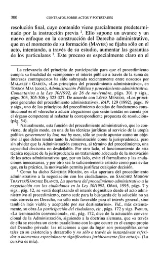 300 CONTRATOS SOBRE ACTOS Y POTESTADES
resolución final, cuyo contenido viene parcialmente predetermi-
nado por la instrucción previa 2. Ello supone un avance y un
nuevo enfoque en la construcción del Derecho administrativo,
que en el momento de su formación (MAYER) se fijaba sólo en el
acto, intentando, a través de su estudio, aumentar las garantías
de los particulares 3. Este proceso es especialmente claro en el
La relevancia del principio de participación para que el procedimiento
cumpla su finalidad de «componer» el interés público a través de la suma de
intereses contrapuestos ha sido subrayada recientemente entre nosotros por
MALARET I GARCÍA, «Los principios del procedimiento administrativo», en
TORNOS MAS (coor.), Administracián Pública y procedimiento administrativo.
Comentarios a la Ley 30/1992, de 26 de noviembre, págs. 301 Y sigs.,
págs. 303,305-306 Y 325-327. De acuerdo con LÓPEZ MENUDO, «Los princi-
pios generales del procedimiento administrativo», RAP, 129 (1992), págs. 19
y sigs., uno de los principios del procedimiento dotados de fundamento cons-
titucionaJ es el «derecho a aducir alegaciones que serán tenidas en cuenta por
el órgano competente al redactar la correspondiente propuesta de resolución»
(pág. 54).
2 Naturalmente, esta función del procedimiento administrativo, que lo con-
vierte, de algún modo, en una de las técnicas jurídicas al servicio de la utopía
política government by law, not by men, sólo se puede apuntar como un obje-
tivo al que deben tender tanto la Administración como la jurisprudencia, pero
sin olvidar que la Administración conserva, al término del procedimiento, una
capacidad decisoria no desdeñable. Por otro lado, el funcionamiento de esta
técnica requiere de la jurisprudencia un tratamiento adecuado de la motivación
de los actos administrativos que, por un lado, evite el formalismo y las anula-
ciones innecesarias, y por otro sea lo suficientemente estricto como para evitar
que, en la práctica, la motivación permita justificar cualquier decisión.
3 Como ha dicho SÁNCHEZ MORÓN, en «La apertura del procedimiento
administrativo a la negociación con los ciudadanos», en SÁNCHEZ MORÓNI
TRAYTERISÁNCHEZ BLANCO, La apertura del procedimiento administrativo a la
negociación con los ciudadanos en la Ley 30/1992, Oñati, 1995, págs. 7 y
sigs., pág. 12, se «está desplazando el interés dogmático desde el acto admi-
nistrativo al procedimiento, como sede para la búsqueda de la solución no ya
más correcta en Derecho, no sólo más favorable para el interés general, sino
también más viable y aceptable por sus destinatarios». Yid., más extensa-
mente, su obra La participación del ciudadano, cit., págs. 172 y sigs, PAREJO,
«La terminación convencional», cit., pág. 172, dice de la actuación conven-
cional de la Administración, siguiendo a la doctrina alemana, que «a través
de ella se recobra un cierto paralelismo con lo que ocurre en el campo propio
del Derecho privado: las relaciones a que da lugar son perceptibles como
tales en su existencia y desarrollo y no sólo a través de instantáneas referi-
das a momentos especialmente significativos jurídicamente (los actos)». (La
cursiva es mía).
 