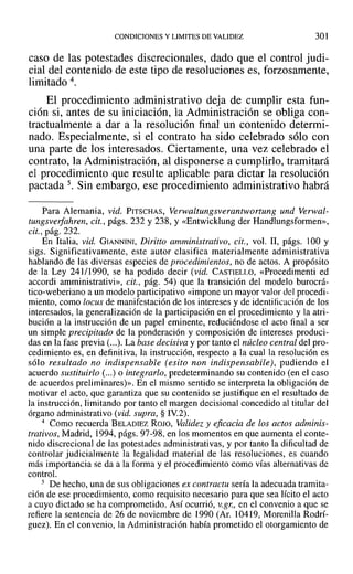CONDICIONES Y LIMITES DE VALIDEZ 301
caso de las potestades discrecionales, dado que el control judi-
cial del contenido de este tipo de resoluciones es, forzosamente,
limitado 4.
El procedimiento administrativo deja de cumplir esta fun-
ción si, antes de su iniciación, la Administración se obliga con-
tractualmente a dar a la resolución final un contenido determi-
nado. Especialmente, si el contrato ha sido celebrado sólo con
una parte de los interesados. Ciertamente, una vez celebrado el
contrato, la Administración, al disponerse a cumplirlo, tramitará
el procedimiento que resulte aplicable para dictar la resolución
pactada 5. Sin embargo, ese procedimiento administrativo habrá
Para Alemania, vid. PITSCHAS, Verwaltungsverantwortung und Verwal-
tungsverfahren, cit., págs. 232 y 238, Y«Entwicklung del' Handlungsformen»,
cit., pág. 232.
En Italia, vid. GIANNINI, Diritto amministrativo, cit., vol. JI, págs. 100 y
sigs. Significativamente, este autor clasifica materialmente administrativa
hablando de las diversas especies de procedimientos, no de actos. A propósito
de la Ley 241/1990, se ha podido decir (vid. CASTIELLO, «Procedimenti ed
accordi amrninistrativi», cit., pág. 54) que la transición del modeJo burocrá-
tico-weberiano a un modelo participativo «impone un mayor valor de] procedi-
miento, como locus de manifestación de los intereses y de identificación de los
interesados, la generalización de la participación en el procedimiento y la atri-
bución a la instrucción de un papel eminente, reduciéndose el acto final a ser
un simple precipitado de la ponderación y composición de intereses produci-
das en la fase previa (...). La base decisiva y por tanto el núcleo central del pro-
cedimiento es, en definitiva, la instrucción, respecto a la cual la resolución es
sólo resultado no indispensable (esito non indispensabile), pudiendo el
acuerdo sustituirlo (...) o integrarlo, predeterminando su contenido (en el caso
de acuerdos preliminares)». En el mismo sentido se interpreta la obligación de
motivar el acto, que garantiza que su contenido se justifique en el resultado de
la instrucción, limitando por tanto el margen decisional concedido al titular del
órgano administrativo (vid. supra, § IV.2).
4 Como recuerda BELAD1EZ ROJO, Validez y eficacia de los actos adminis-
trativos, Madrid, 1994, págs. 97-98, en los momentos en que aumenta el conte-
nido discrecional de las potestades administrativas, y por tanto la dificultad de
controlar judicialmente la legalidad material de las resoluciones, es cuando
más importancia se da a la forma y el procedimiento como vías alternativas de
control.
5 De hecho, una de sus obligaciones ex contractu sería la adecuada tramita-
ción de ese procedimiento, como requisito necesario para que sea lícito el acto
a cuyo dictado se ha comprometido. Así ocurrió, V.gr., en el convenio a que se
refiere la sentencia de 26 de noviembre de 1990 (Ar. 10419, Morenilla Rodrí-
guez). En el convenio, la Administración había prometido el otorgamiento de
 