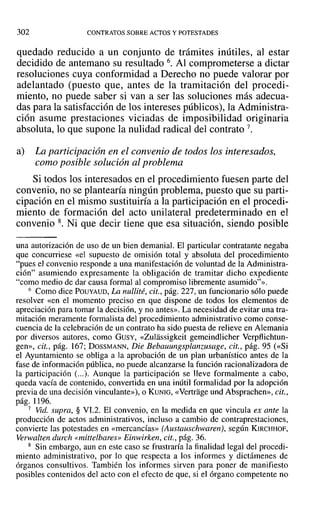302 CONTRATOS SOBRE ACTOS Y POTESTADES
quedado reducido a un conjunto de trámites inútiles, al estar
decidido de antemano su resultado 6. Al comprometerse a dictar
resoluciones cuya conformidad a Derecho no puede valorar por
adelantado (puesto que, antes de la tramitación del procedi-
miento, no puede saber si van a ser las soluciones más adecua-
das para la satisfacción de los intereses públicos), la Administra-
ción asume prestaciones viciadas de imposibilidad originaria
absoluta, lo que supone la nulidad radical del contrato 7.
a) La participación en el convenio de todos los interesados,
como posible solución al problema
Si todos los interesados en el procedimiento fuesen parte del
convenio, no se plantearía ningún problema, puesto que su parti-
cipación en el mismo sustituiría a la participación en el procedi-
miento de formación del acto unilateral predeterminado en el
convenio 8. Ni que decir tiene que esa situación, siendo posible
una autorización de uso de un bien demanial. El particular contratante negaba
que concurriese «el supuesto de omisión total y absoluta del procedimiento
"pues el convenio responde a una manifestación de voluntad de la Administra-
ción" asumiendo expresamente la obligación de tramitar dicho expediente
"como medio de dar causa formal al compromiso libremente asumido"».
6 Como dice POUYAUD, La nullité, cit., pág. 227, un funcionario sólo puede
resolver «en el momento preciso en que dispone de todos los elementos de
apreciación para tomar la decisión, y no antes». La necesidad de evitar una tra-
mitación meramente formalista del procedimiento administrativo como conse-
cuencia de la celebración de un contrato ha sido puesta de relieve en Alemania
por diversos autores, como GUSY, «Zulassigkeit gemeindlicher Verpflichtun-
gen», cit., pág. 167; DOSSMANN, Die Bebauungsplanzusage, cit., pág. 95 (<<Si
el Ayuntamiento se obliga a la aprobación de un plan urbanístico antes de la
fase de información pública, no puede alcanzarse la función racionalizadora de
la participación (...). Aunque la participación se lleve formalmente a cabo,
queda vacía de contenido, convertida en una inútil formalidad por la adopción
previa de una decisión vinculante»), o KUNIG, «Vertrage und Absprachen», cit.,
pág. 1196.
7 Vid. supra, § VI.2. El convenio, en la medida en que vincula ex ante la
producción de actos administrativos, incluso a cambio de contraprestaciones,
convierte las potestades en «mercancías» [Austauschwarerú, según KIRCHHOF,
Verwalten durch «mittelbares» Einwirken, cit., pág. 36.
8 Sin embargo, aun en este caso se frustraría la finalidad legal del procedi-
miento administrativo, por lo que respecta a los informes y dictámenes de
órganos consultivos. También los informes sirven para poner de manifiesto
posibles contenidos del acto con el efecto de que, si el órgano competente no
 