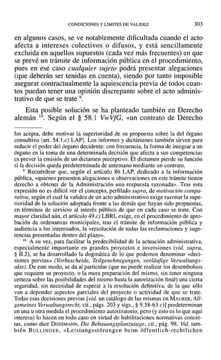 CONDICIONES Y LIMITES DE VALIDEZ 303
en algunos casos, se ve notablemente dificultada cuando el acto
afecta a intereses colectivos o difusos, y está sencillamente
excluida en aquellos supuestos (cada vez más frecuentes) en que
se prevé un trámite de información pública en el procedimiento,
pues en ese caso cualquier sujeto podrá presentar alegaciones
(que deberán ser tenidas en cuenta), siendo por tanto imposible
asegurar contractualmente la aquiescencia previa de todos cuan-
tos puedan tener una opinión discrepante sobre el acto adminis-
trativo de que se trate 9.
Esta posible solución se ha planteado también en Derecho
alemán l0. Según el § 58.1 VwVfG, «un contrato de Derecho
Jos acepta, debe motivar la superioridad de su propuesta sobre la del órgano
consultivo [art. 54.l.e) LAP]. Los informes y dictámenes también sirven para
reducir el poder del órgano decidente: con frecuencia, la forma de integrar a un
órgano en la toma de una determinada decisión que afecta a sus competencias
es prever la emisión de un dictamen preceptivo. El dictamen pierde su función
si la decisión queda predeterminada de antemano mediante un contrato.
9 Recuérdese que, según el artículo 86 LAP, dedicado a la información
pública, «quienes presenten alegaciones u observaciones en este trámite tienen
derecho a obtener de la Administración una respuesta razonada». Tras esta
expresión no es difícil ver el concepto, perfilado supra, de motivación compa-
rativa, según el cual la validez de un acto administrativo exige razonar la supe-
rioridad de la solución adoptada frente a las demás que hayan sido propuestas,
en términos de servicio al interés público de que en cada caso se trate. Con
mayor claridad aún, el artículo 49.c) LBRL exige, en el procedimiento de apro-
bación de ordenanzas municipales, tras el trámite de información pública y
audiencia a los interesados, la «resolución de todas las reclamaciones y suge-
rencias presentadas dentro del plazo».
10 A su vez, para facilitar la predecibilidad de la actuación administrativa,
especialmente importante en grandes proyectos e inversiones (vid. supra,
§ 11.2), se ha desarrollado la dogmática de lo que podemos denominar «deci-
siones previas» (Vorbescheide, Teilgenehmigungen, vorldufige Verwaltungs-
akte). De este modo, se da al particular (que no puede realizar los desembolsos
que requiere su proyecto, o la mera preparación del mismo, sin tener ninguna
certeza sobre las posibilidades del mismo hasta la autorización final) una cierta
seguridad, sin necesidad de esperar a la resolución definitiva, de la que sólo
van a depender aspectos parciales del proyecto o actividad de que se trate.
Todas esas decisiones previas [vid. un catálogo de las mismas en MAURER, All-
gemeines Verwaltungsrecht, cit., págs. 203 y sigs., § 9.58-63 e)] predeterminan
en una ti otra medida el procedimiento autorizatorio, pero (y esto es lo que aquí
interesa) lo hacen en todo caso en virtud de habilitaciones normativas concre-
tas, como dice DOSSMANN, Die Bebauungsplanzusage, cit., pág. 98. Vid. tam-
bién BULLINGER, «Lei stungsstórungcn beim off'entlich-rechtlichen
 
