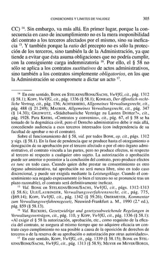 CONDICIONES YLIMITES DE VALIDEZ 305
ce) 14. Sin embargo, va más allá. En primer lugar, porque la con-
secuencia en caso de incumplimiento no es la mera inoponibilidad
del contrato a los terceros afectados por el mismo, sino su inefica-
cia 15. Y también porque la ratio del precepto no es sólo la protec-
ción de los terceros, sino también la de la Administración, ya que
tiende a evitar que ésta asuma obligaciones que no podría cumplir,
con la consiguiente carga indemnizatoria 16. Por ello, el § 58 no
sólo se aplica a los contratos sustitutivos de actos administrativos,
sino también a los contratos simplemente obligatorios, en los que
la Administración se compromete a dictar un acto 17.
14 En este sentido, BONK en STELKENS/BONK/SACHS, Vl-vVfG,cit., pág. 1312
(§ 58.1); Kon-, Vl-vVfG,cit., pág. 1336 (§ 58.1); KONRAD, Der offentlich-recht-
liche Vertrag, cit., pág. 156; ACHTERBERO, Allgemeines Verwaltungsrecht, cit.,
pág. 488 (§ 21.249); MAURER, Allgemeines Verwaltungsreeht, cit., pág. 347
(§ 14.30); GRZIWOTZ, «Stadtebauliche Vertrage zu Lasten Dritter?», cit.,
pág. 1928. Para KREBS, «Contratos y convenios», cit., pág. 67, el § 58 se ha
tomado de la dogmática civil, pero el Derecho administrativo debe ir más allá,
concediendo audiencia a esos terceros interesados (con independencia de su
facultad de aprobar o no el contrato).
Sobre el funcionamiento del § 58, vid. por todos BONK, Opa cit., págs. 1312
y sigs. (§ 58.1). En la fase de pendencia que se produce hasta el otorgamiento o
denegación de su aprobación por el tercero afectado o por el otro órgano admi-
nistrativo, el contrato vincula a las partes, pero no produce efectos, ni respecto
al tercero ni respecto a cualquier otro sujeto. La autorización o aprobación
puede ser anterior o posterior a la conclusión del contrato, pero produce efectos
ex tune en todo caso. Cuando quien debe prestar su consentimiento es otro
órgano administrativo, tal aprobación no será nunca libre, sino en todo caso
discrecional, y puede ser exigida mediante la Leistungsklage. Cuando el con-
sentimiento sea negado expresamente (o bien el tercero no se pronuncie tras un
plazo razonable), el contrato será definitivamente ineficaz.
15 Vid. BONK en STELKENS/BoNK/SACHS, VwVfG, cit., págs. 1312-1313
(§ 58.6); ULE/LAUBINGER, Verwaltungsverfahrensrecht, cit., pág. 775,
(§69.14); Korr-, VwVfG, cit., pág. 1342 (§ 59.26); OBERMEYER, Kommentar
zum Vcrwaltungsverfahrensgcsetz; Neuwied-Frankfurt a. M., 1990 (2.a
ed.),
pág. 859 (§ 58.13).
16 Vid. RECKERS, Gesetzwidrige und gesetzesabweiehende Regelungen in
verwaltungsvertragen; cit., pág. 110, Y Kopp, VwVfG, cit., pág. 1336 (§ 58.1):
«Al exigir el § 58 la autorización, aprobación, etc., como requisito de la efica-
cia del contrato, se asegura al mismo tiempo que no adquiere eficacia un con-
trato cuyo cumplimiento no sea posible a causa de la oposición de derechos de
terceros o de la reserva de su aprobación o autorización por otras autoridades».
17 En este sentido, Kon-, VwVfG, cit., pág. 1339 (§ 58.15); BONK en STEL-
KENS/BoNKfSACHS, VwVfG, cit., pág. 1313 (§ 58.9); MEYER en MEYER/BoRGS,
 