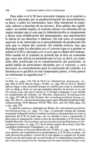 306 CONTRATOS SOBRE ACTOS YPOTESTADES
Para saber si el § 58 hace necesario integrar en el contrato a
todos los afectados por la predeterminación del procedimiento,
es decir, a todos los interesados, hace falta interpretar la expre-
sión «afectar a derechos de un tercero». Esta admite dos signifi-
cados: en sentido amplio, el contrato afecta a los derechos de un
sujeto siempre que el acto que la Administración se compromete
a dictar (una modificación del planeamiento, una autorización)
le afecte en sus derechos o intereses. En este caso, el concepto
equivale al de interesado en el procedimiento de producción del
acto que es objeto del contrato. En sentido estricto, hay que
distinguir entre los afectados por el contrato (que es a quienes se
refiere el § 58) Yafectados por el acto que es objeto del contrato.
Sólo cuando en el contrato se acuerde dar al acto un contenido
que vaya más allá de lo permitido por la Ley, es decir, un conte-
nido sólo justificado en el consentimiento del particular, se
podrá hablar de particulares afectados por el contrato, y será
necesario su consentimiento para la conclusión del contrato. La
doctrina no es pacífica en este (importante) punto, si bien parece
ser dominante la segunda tesis 18.
VwVfG, cit., págs. 534-536 (§ 58.8-11); OBERMEYER, Kommentar, cit.,
pág. 858 (§ 58.5); KNACK (hrsg.), VwVfG, cit., pág. 893 (§ 58.4.3). Muchos
autores llegan a esta conclusión porque un contrato por el que la Administra-
ción se obliga a dictar un acto que perjudica derechos de terceros no es, por
ello mismo, nulo, sino que el tercero se ve forzado a impugnar el acto dictado
en cumplimiento del contrato: vid. MAURER, Allgemeines Verwaltungsrecht,
cit., págs. 347-348 (§ 14.30); SCHIMPF, Der verwaltungsrechtliche Vertrag, cit.,
pág. 282; KNUTH, «Konkurrentenklage gegen einen offentlichrechtlichen Sub-
ventionsvertrag -OVO Münster, NVwZ 1984,522», JuS, 26 (1986), págs. 523
y sigs., pág. 524.
La opinión contraria es defendida por BOSSE, Der subordinationsrechtliche
Verwaltungsvertrag, cit., págs. 75 y sigs.: la principal ventaja del contrato
meramente obligatorio frente al contrato sustitutivo está justamente en evitar la
aplicación del § 58, de modo que, una vez dictado el acto y transcurrido el
plazo para su impugnación, estaría a salvo de una demanda ex § 58 (como dice
también RECKERS, Gesetzwidrige und gesetzesabweichende Regelungen in Ver-
waltungsvertrügen, cit., pág. 111). En el mismo sentido, BULLINGER, «Zur Not-
wendigkeit funktionalen Umdenkcns», cit., pág. 678.
18 Para BONK en STELKENS/BoNK/SACHS, VwVfG, cit., pág. 1314 (§ 58.11),
cuya opinión está respaldada por la jurisprudencia, el § 58 entra en juego, «en
cada intervención jurídica, a través de la cual alguien es cargado por el poder
estatal con una desventaja que no está basada en el ordenamiento constitucio-
nal» (durch die jemand von der Staatsgewalt mit einem Nachteil belastet wird,
 