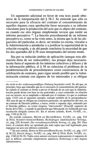 CONDICIONES Y LIMITES DE VALIDEZ 307
Un argumento adicional en favor de esta tesis puede obte-
nerse de la interpretación del § 58.2. Se entiende que sólo es
necesario para la eficacia del contrato el consentimiento de
aquellos órganos cuya aprobación fuese necesaria o su informe
vinculante para la producción del acto que es objeto del contrato,
no cuando ese otro órgano simplemente tuviese que emitir un
informe preceptivo 19. La función procedimental de un informe
preceptivo es, como se ha visto antes, la misma que la de las ale-
gaciones del particular, es decir, ser tenidas en cuenta, vincular a
la Administración a atenderlas o a justificar la superioridad de la
solución escogida, y de ahí puede concluirse la necesidad de que
los dos apartados del § 58 sean interpretados del mismo modo.
Sea por su reducido ámbito de aplicación (aunque esta afir-
mación dista de ser indiscutible), sea porque deja necesaria-
mente fuera el supuesto de los intereses colectivos y difusos y de
la información pública, el § 58 no soluciona el problema de la
predeterminación de procedimientos como consecuencia de la
celebración de contratos, pues sigue siendo posible que la Admi-
nistración contrate con algunos de los interesados y se obligue
der nicht in der verfassungsmiifsigen Ordnung begründet wird). De ahí que, en
principio, haya que entender que no es necesario el consentimiento del particu-
lar cuando el contrato se limita a prever el dictado de un acto que la Adminis-
tración puede dictar con base en sus potestades, y cuyo contenido, en relación
con ese tercero, no es ampliado o alterado por el contrato. Lo que se confirma
(pág. 1315) con el siguiente ejemplo, tomado también de la jurisprudencia:
«En caso de que se obligue un comunero particular, sin aprobación del otro, en
un contrato de Derecho público, a hacer, omitir o soportar algo, ordenado por
el Derecho público, no existe ninguna "intervención" [Eingrijf, supuesto de
hecho del § 58] (...) cuando la aprobación que falta puede ser sustituida por una
resolución dirigida contra él». En el mismo sentido, Kor-r-, VwVfG, cit.,
pág. 1339 (§ 58.13).
En sentido contrario, MEYER en MEYER/BoRGS, VwVfG, cit., pág. 534
(§ 58.6); SCHMIDT-AsSMANN/KREBS, Rechtsfragen stiidtebaulicher Vertriige,
cit., pág. 229; SCHIMPF, Der verwaltungsrechtliche Vertrag, cit., pág. 281. Para
éstos, el contrato debe ser aprobado por todo sujeto que esté legitimado para
impugnar un acto con idéntico contenido.
19 En este sentido, BONK en STELKENS/BoNK/SACHS, VwVfG, cit., pág. 1317
(§ 58.22); KNACK (hrsg.), VwVfG, cit., pág. 894 (§ 58.6); Korr, VwVfG, cit.,
pág. 1340 (§ 58.19). Todos estos autores excluyen expresamente el supuesto de
que se debiese conceder simplemente audiencia (Anhorung) a otro órgano
administrativo.
 