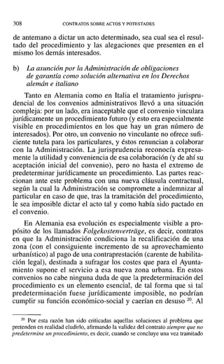 308 CONTRATOS SOBRE ACTOS Y POTESTADES
de antemano a dictar un acto determinado, sea cual sea el resul-
tado del procedimiento y las alegaciones que presenten en el
mismo los demás interesados.
b) La asunción por la Administración de obligaciones
de garantía como solución alternativa en los Derechos
alemán e italiano
Tanto en Alemania como en Italia el tratamiento jurispru-
dencial de los convenios administrativos llevó a una situación
compleja: por un lado, era inaceptable que el convenio vinculara
jurídicamente un procedimiento futuro (y esto era especialmente
visible en procedimientos en los que hay un gran número de
interesados). Por otro, un convenio no vinculante no ofrece sufi-
ciente tutela para los particulares, y éstos renuncian a colaborar
con la Administración. La jurisprudencia reconocía expresa-
mente la utilidad y conveniencia de esa colaboración (y de ahí su
aceptación inicial del convenio), pero no hasta el extremo de
predeterminar jurídicamente un procedimiento. Las partes reac-
cionan ante este problema con una nueva cláusula contractual,
según la cual la Administración se compromete a indemnizar al
particular en caso de que, tras la tramitación del procedimiento,
le sea imposible dictar el acto tal y como había sido pactado en
el convenio.
En Alemania esa evolución es especialmente visible a pro-
pósito de los llamados Folgekostenvertriige, es decir, contratos
en que la Administración condiciona la recalificación de una
zona (con el consiguiente incremento de su aprovechamiento
urbanístico) al pago de una contraprestación (carente de habilita-
ción legal), destinada a sufragar los costes que para el Ayunta-
miento supone el servicio a esa nueva zona urbana. En estos
convenios no cabe ninguna duda de que la predeterminación del
procedimiento es un elemento esencial, de tal forma que si tal
predeterminación fuese jurídicamente imposible, no podrían
cumplir su función económico-social y caerían en desuso 20. Al
20 Por esta razón han sido criticadas aquellas soluciones al problema que
pretenden en realidad eludirlo, afirmando la validez del contrato siempre que no
predetermine un procedimiento, es decir, cuando se concluye una vez tramitado
 