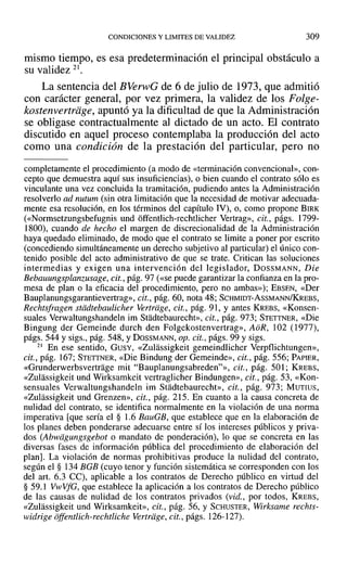 CONDICIONES YLIMITES DE VALIDEZ 309
mismo tiempo, es esa predeterminación el principal obstáculo a
su validez 21 •
La sentencia del BVerwG de 6 de julio de 1973, que admitió
con carácter general, por vez primera, la validez de los Folge-
kostenvertriige, apuntó ya la dificultad de que la Administración
se obligase contractualmente al dictado de un acto. El contrato
discutido en aquel proceso contemplaba la producción del acto
como una condición de la prestación del particular, pero no
completamente el procedimiento (a modo de «terminación convencional», con-
cepto que demuestra aquí sus insuficiencias), o bien cuando el contrato sólo es
vinculante una vez concluida la tramitación, pudiendo antes la Administración
resolverlo ad nutum (sin otra limitación que la necesidad de motivar adecuada-
mente esa resolución, en los términos del capítulo IV), o, como propone BIRK
(<<Normsetzungsbefugnis und offentlich-rechtlicher Vertrag», cit., págs. 1799-
1800), cuando de hecho el margen de discrecionalidad de la Administración
haya quedado eliminado, de modo que el contrato se limite a poner por escrito
(concediendo simultáneamente un derecho subjetivo al particular) el único con-
tenido posible del acto administrativo de que se trate. Critican las soluciones
intermedias y exigen una intervención del legislador, DOSSMANN, Die
Bebauungsplanzusage, cit., pág. 97 (<<se puede garantizar la confianza en la pro-
mesa de plan o la eficacia del procedimiento, pero no ambas»); EBSEN, «Der
Bauplanungsgarantievertrag», cit., pág. 60, nota 48; SCHMIDT-AsSMANN/KREBS,
Rechtsfragen stddtebaulicher Vertriige, cit., pág. 91, Yantes KREBS, «Konsen-
suales Verwaltungshandeln im Stadtebaurecht», cit., pág. 973; STETTNER, «Die
Bingung der Gemeinde durch den Folgekostenvertrag», AoR, 102 (1977),
págs. 544 y sigs., pág. 548, YDOSSMANN, op. cit., págs. 99 y sigs.
21 En ese sentido, GUSY, «Zulassigkeit gemeindlicher Verpflichtungen»,
cit., pág. 167; STETTNER, «Die Bindung der Gemeinde», cit., pág. 556; PAPIER,
«Grunderwerbsvertrage mil "Bauplanungsabreden?», cit., pág. 501; KREBS,
«Zulassigkeit und Wirksamkeit vertraglicher Bindungen», cit., pág. 53, «Kon-
sensuales Verwaltungshandeln im Stadtebaurecht», cit., pág. 973; MUTIUS,
«Zulassigkeit und Grenzen», cit., pág. 215. En cuanto a la causa concreta de
nulidad del contrato, se identifica normalmente en la violación de una norma
imperativa [que sería el § 1.6 BauGB, que establece que en la elaboración de
los planes deben ponderarse adecuarse entre sí los intereses públicos y priva-
dos tAbwagungsgebot o mandato de ponderación), lo que se concreta en las
diversas fases de información pública del procedimiento de elaboración del
plan]. La violación de normas prohibitivas produce la nulidad del contrato,
según el § 134 BGB (cuyo tenor y función sistemática se corresponden con los
del arto 6.3 CC), aplicable a los contratos de Derecho público en virtud del
§ 59.1 V"vVfG, que establece la aplicación a los contratos de Derecho público
de las causas de nulidad de los contratos privados (vid., por todos, KREBS,
«Zulassigkeit und Wirksamkeit», cit., pág. 56, Y SCHUSTER, Wirksame rechts-
widrige offentiich-rechtlichc Vertriige, cit., págs. 126-127).
 