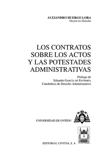 ALEJANDRO HUERGO LORA
Doctor en Derecho
LOS CONTRATOS
SOBRE LOS ACTOS
Y LAS POTESTADES
ADMINISTRATIVAS
Prólogo de
Eduardo GARCÍA DE ENTERRÍA
Catedrático de Derecho Administrativo
UNIVERSIDAD DE OVIEDO
EDITORIAL CIVITAS, S. A. '--------
 