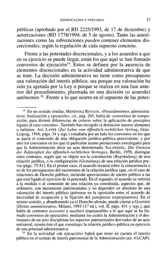 SIGNIFICACION y TIPOLOGIA 37
públicas (aprobado por el RD 2225/1993, de 17 de diciembre) y
autorizaciones (RO 1778/1994, de 5 de agosto). Tanto las autori-
zaciones como las subvenciones pueden contener elementos dis-
crecionales, según la regulación de cada supuesto concreto.
Frente a las potestades discrecionales, y a los acuerdos a que
en su ejercicio se puede llegar, están los que aquí se han llamado
convenios de ejecución19. Estos se definen por la ausencia de
elementos discrecionales en la actividad administrativa de que
se trate. La decisión administrativa no tiene como presupuesto
una valoración del interés público, sea porque esa valoración ha
sido ya agotada por la Ley o porque se realiza en una fase ante-
rior del procedimiento, plasmada en una decisión (o acuerdo)
autónomos 20. Frente a lo que ocurre en el supuesto de las potes-
19 En un sentido similar, MENÉNDEZ REXACH, «Procedimientos administra-
tivos: finalización y ejecución», cit., pág. 265, habla de «convenios de compo-
sición, para dirimir diferencias de criterio sobre la aplicación de preceptos
legales al caso concreto». También han recogido la distinción autores alemanes
o italianos. AsÍ, LAYER (Zur Lehre vom offentlich-rechtlichen Vertrag, Graz-
Leipzig, 1916, págs. 34 y sigs.) estudiaba por un lado los convenios en los que
se pacta el contenido de una obligación jurídico-pública preexistente, y por
otro los convenios en los que el particular asume prestaciones extralegales para
que la Administración dicte un acto determinado. SALZWEDEL, Die Grenzen
der Zuldssigkeit des offentlich-rechtlichen Vertrages, Berlín, 1958, distingue
estos contratos, según que su objeto sea la constitución (Begründung) de una
relación jurídica, o la configuración (Gestaltung) de una relación jurídica pre-
via (págs. 75-81). En el primer caso, el acuerdo recaerá sobre la concurrencia o
no de los presupuestos del nacimiento de la relación jurídica (que, en el caso de
relaciones de Derecho público, incluirán apreciaciones de interés público a las
que está ligado el ejercicio de la potestad). En el segundo, el acuerdo se referirá
a la medida o al contenido de una relación ya constituida, aspectos que, de
ordinario, son meramente patrimoniales y no dependen en absoluto de una
valoración del interés público (piénsese en la oposición entre el acuerdo de
necesidad de ocupación y la fijación del justiprecio expropiatorio). En el
mismo sentido, y abandonando ya el Derecho alemán, puede citarse a GIANNINI
[Diritto amministrativo, Milano, 1993 (3.a
ed.), vol. 11, págs. 431 y sigs.], que
habla de contratos accessivi y ausiliari (equiparables a lo que aquí se ha lla-
mado convenios de ejecución), mediante los cuales la Administración y el des-
tinatario de un acto disciplinan los aspectos patrimoniales derivados de un acto
unilateral, siendo éste el que constituye la relación jurídico-pública en ejercicio
de una potestad administrativa.
20 En la actividad «de ejecución» habrá que tener en cuenta el interés
público en el sentido de interés patrimonial de la Administración (art. 4 LCAP).
 