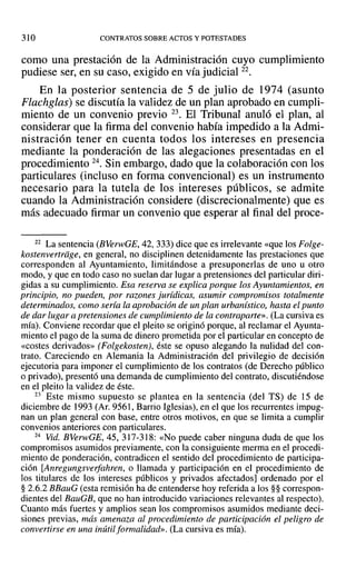 310 CONTRATOS SOBRE ACTOS Y POTESTADES
como una prestación de la Administración cuyo cumplimiento
pudiese ser, en su caso, exigido en vía judicial 22.
En la posterior sentencia de 5 de julio de 1974 (asunto
Flachglas) se discutía la validez de un plan aprobado en cumpli-
miento de un convenio previo 23. El Tribunal anuló el plan, al
considerar que la firma del convenio había impedido a la Admi-
nistración tener en cuenta todos los intereses en presencia
mediante la ponderación de las alegaciones presentadas en el
procedimiento 24. Sin embargo, dado que la colaboración con los
particulares (incluso en forma convencional) es un instrumento
necesario para la tutela de los intereses públicos, se admite
cuando la Administración considere (discrecionalmente) que es
más adecuado firmar un convenio que esperar al final del proce-
22 La sentencia (BVerwGE, 42, 333) dice que es irrelevante «que los Folge-
kostenvertrdge, en general, no disciplinen detenidamente las prestaciones que
corresponden al Ayuntamiento, limitándose a presuponerlas de uno u otro
modo, y que en todo caso no suelan dar lugar a pretensiones del particular diri-
gidas a su cumplimiento. Esa reserva se explica porque los Ayuntamientos, en
principio, no pueden, por razones jurídicas, asumir compromisos totalmente
determinados, como sería la aprobación de un plan urbanístico, hasta el punto
de dar lugar a pretensiones de cumplimiento de la contraparte». (La cursiva es
mía). Conviene recordar que el pleito se originó porque, al reclamar el Ayunta-
miento el pago de la suma de dinero prometida por el particular en concepto de
«costes derivados» (Folgekosten), éste se opuso alegando la nulidad del con-
trato. Careciendo en Alemania la Administración del privilegio de decisión
ejecutoria para imponer el cumplimiento de los contratos (de Derecho público
o privado), presentó una demanda de cumplimiento del contrato, discutiéndose
en el pleito la validez de éste.
23 Este mismo supuesto se plantea en la sentencia (del TS) de 15 de
diciembre de 1993 (Ar. 9561, Barrio Iglesias), en el que los recurrentes impug-
nan un plan general con base, entre otros motivos, en que se limita a cumplir
convenios anteriores con particulares.
24 Vid. BVerwGE, 45,317-318: «No puede caber ninguna duda de que los
compromisos asumidos previamente, con la consiguiente merma en el procedi-
miento de ponderación, contradicen el sentido del procedimiento de participa-
ción [Anregungsverfahren, o llamada y participación en el procedimiento de
los titulares de los intereses públicos y privados afectados] ordenado por el
§ 2.6.2 BBauG (esta remisión ha de entenderse hoy referida a los §§ correspon-
dientes del BauGB, que no han introducido variaciones relevantes al respecto).
Cuanto más fuertes y amplios sean los compromisos asumidos mediante deci-
siones previas, más amenaza al procedimiento de participación el peligro de
convertirse en una inútil formalidad», (La cursiva es mía).
 