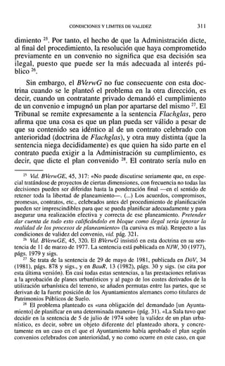 CONDICIONES Y LIMITES DE VALIDEZ 311
dimiento 25. Por tanto, el hecho de que la Administración dicte,
al final del procedimiento, la resolución que haya comprometido
previamente en un convenio no significa que esa decisión sea
ilegal, puesto que puede ser la más adecuada al interés pú-
blico 26.
Sin embargo, el BVerwG no fue consecuente con esta doc-
trina cuando se le planteó el problema en la otra dirección, es
decir, cuando un contratante privado demandó el cumplimiento
de un convenio e impugnó un plan por apartarse del mismo 27. El
Tribunal se remite expresamente a la sentencia Flachglas, pero
afirma que una cosa es que un plan pueda ser válido a pesar de
que su contenido sea idéntico al de un contrato celebrado con
anterioridad (doctrina de Flachglas), y otra muy distinta (que la
sentencia niega decididamente) es que quien ha sido parte en el
contrato pueda exigir a la Administración su cumplimiento, es
decir, que dicte el plan convenido 28. El contrato sería nulo en
25 Vid. BVerwGE, 45, 317: «No puede discutirse seriamente que, en espe-
cial tratándose de proyectos de ciertas dimensiones. con frecuencia no todas las
decisiones pueden ser diferidas hasta la ponderación final -en el sentido de
retener toda la libertad de planeamiento-. (...) Los acuerdos, compromisos,
promesas, contratos, etc., celebrados antes del procedimiento de planificación
pueden ser imprescindibles para que se pueda planificar adecuadamente y para
asegurar una realización efectiva y correcta de ese planeamiento. Pretender
dar cuenta de todo esto calificándolo en bloque como ilegal sería ignorar la
realidad de los procesos de planeamiento» (la cursiva es mía). Respecto a las
condiciones de validez del convenio, vid. pág. 321.
26 Vid. BVerwGE, 45, 320. El BVerwG insistió en esta doctrina en su sen-
tencia de 11 de marzo de 1977. La sentencia está publicada en NJW, 30 (1977),
págs. 1979 y sigs.
27 Se trata de la sentencia de 29 de mayo de 1981, publicada en DoV, 34
(1981), págs. 878 y sigs., y en BauR, 13 (1982), págs. 30 y sigs. (se cita por
esta última versión). En casi todas estas sentencias, a las prestaciones relativas
a la aprobación de planes urbanísticos y al pago de los costes derivados de la
utilización urbanística del terreno, se añaden permutas entre las partes, que se
derivan de la fuerte posición de los Ayuntamientos alemanes como titulares de
Patrimonios Públicos de Suelo.
28 El problema planteado es «una obligación del demandado [un Ayunta-
miento] de planificar en una determinada manera» (pág. 31). «La Saja tuvo que
decidir en la sentencia de 5 de julio de 1974 sobre la validez de un plan urba-
nístico, es decir, sobre un objeto diferente del planteado ahora, y concre-
tamente en un caso en el que el Ayuntamiento había aprobado el plan según
convenios celebrados con anterioridad, y no como OCUlTe en este caso, en que
 