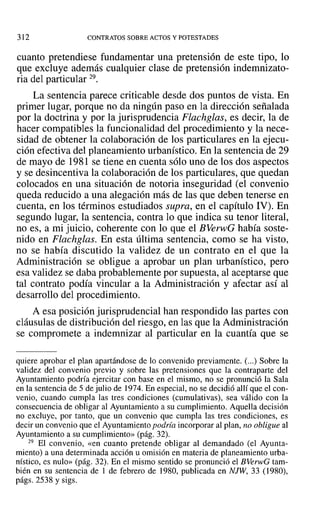 312 CONTRATOS SOBRE ACTOS Y POTESTADES
cuanto pretendiese fundamentar una pretensión de este tipo, lo
que excluye además cualquier clase de pretensión indemnizato-
ria del particular 29.
La sentencia parece criticable desde dos puntos de vista. En
primer lugar, porque no da ningún paso en la dirección señalada
por la doctrina y por la jurisprudencia Flachglas, es decir, la de
hacer compatibles la funcionalidad del procedimiento y la nece-
sidad de obtener la colaboración de los particulares en la ejecu-
ción efectiva del planeamiento urbanístico. En la sentencia de 29
de mayo de 1981 se tiene en cuenta sólo uno de los dos aspectos
y se desincentiva la colaboración de los particulares, que quedan
colocados en una situación de notoria inseguridad (el convenio
queda reducido a una alegación más de las que deben tenerse en
cuenta, en los términos estudiados supra, en el capítulo IV). En
segundo lugar, la sentencia, contra lo que indica su tenor literal,
no es, a mi juicio, coherente con lo que el BVerwG había soste-
nido en Flachglas. En esta última sentencia, como se ha visto,
no se había discutido la validez de un contrato en el que la
Administración se obligue a aprobar un plan urbanístico, pero
esa validez se daba probablemente por supuesta, al aceptarse que
tal contrato podía vincular a la Administración y afectar así al
desarrollo del procedimiento.
A esa posición jurisprudencial han respondido las partes con
cláusulas de distribución del riesgo, en las que la Administración
se compromete a indemnizar al particular en la cuantía que se
quiere aprobar el plan apartándose de lo convenido previamente. (...) Sobre la
validez del convenio previo y sobre las pretensiones que la contraparte del
Ayuntamiento podría ejercitar con base en el mismo, no se pronunció la Sala
en la sentencia de 5 de julio de 1974. En especial, no se decidió allí que el con-
venio, cuando cumpla las tres condiciones (cumulativas), sea válido con la
consecuencia de obligar al Ayuntamiento a su cumplimiento. Aquella decisión
no excluye, por tanto, que un convenio que cumpla las tres condiciones, es
decir un convenio que el Ayuntamiento podría incorporar al plan, no obligue al
Ayuntamiento a su cumplimiento» (pág. 32).
29 El convenio, «en cuanto pretende obligar al demandado (el Ayunta-
miento) a una determinada acción u omisión en materia de planeamiento urba-
nístico, es nulo» (pág. 32). En el mismo sentido se pronunció el BVerwG tam-
bién en su sentencia de 1 de febrero de 1980, publicada en NJW, 33 (1980),
págs. 2538 Ysigs.
 