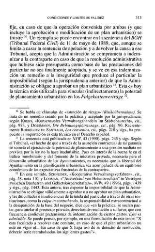 CONDICIONES Y LIMITES DE VALIDEZ 313
fije, en caso de que la operación convenida por ambas (y que
incluye la aprobación o modificación de un plan urbanístico) se
frustre 30. Un ejemplo se puede encontrar en la sentencia del BGH
(Tribunal Federal Civil) de 11 de mayo de 1989, que, aunque se
limita a casar la sentencia de apelación y a devolver la causa a ese
Tribunal, acepta que la Administración se comprometa a indem-
nizar a la contraparte en caso de que la resolución administrativa
que hubiese sido presupuesta como base de las prestaciones del
particular no sea finalmente adoptada, y se ve en esa indemniza-
ción un remedio a la inseguridad que produce al particular la
imposibilidad (según la jurisprudencia anterior) de que la Admi-
nistración se obligue a aprobar un plan urbanístico 31. Esta es hoy
la técnica más utilizada para vincular (indirectamente) la potestad
de planeamiento urbanístico en los Folgekostenvertriige 32.
30 Se habla de cláusulas de «asunción de riesgo» (Risikoübernahme). Se
trata de un remedio creado por la práctica y aceptado por la jurisprudencia,
según KREBS, «Konsensuales Verwaltungshandeln im Stadtebaurecht», cit.,
pág. 973, Y DOSSMANN, Die Bebauungsplanzusage, cit., pág. 90. Reciente-
mente RODRÍGUEZ DE SANTIAGO, Los convenios, cit., págs. 218 y sigs., ha pro-
puesto la importación es esta técnica en el Derecho español.
31 La sentencia está publicada en NJW, 43 (1990), págs. 245 y sigs. Según
el Tribunal, «el hecho de que a través de la asunción contractual de tal garantía
se someta el ejercicio de la potestad de planeamiento a una presión mediata no
prevista por la ley no la hace inadmisible. Pues en interés de la buena fe en el
tráfico inmobiliario y del fomento de la iniciativa privada, necesaria para el
desarrollo urbanístico de los Ayuntamientos, es necesario que la libertad del
Ayuntamiento en la planificación urbanística sea acompañada de un equilibrio
económico de las expectativas frustradas de la contraparte».
32 En este sentido, SCHNEIDER, «Kooperative Verwaltungsverfahren», cit.,
pág. 58, nota 110, YLOOMAN, «"Ausverkauf von Hoheitsrechten" in Vertragen
zwischen Bauherren und Gebietskorperschaften», NJW, 49 (1996), págs. 1439
y sigs., pág. 1443. Esta autora, tras exponer la imposibilidad de que la Admi-
nistración se obligue válidamente a aprobar o a no aprobar un plan urbanístico,
y las dificultades e insuficiencias de la tutela del particular a través de otras ins-
tituciones, como la culpa in contrahendo, la responsabilidad extracontractual o
la desaparición de la base del negocio, dice que «en la práctica, se suelen pac-
tar, para tutelar al promotor privado, derechos de resolución a su favor, que con
frecuencia conllevan pretensiones de indemnización de ciertos gastos. Esto es
admisible. Se puede pensar, por ejemplo, en una formulación de este tenor: "X
esta facultado a resolver este contrato, en caso de que el plan urbanístico no
esté en vigor eJ... En caso de que X haga uso de su derecho de resolución,
deberán serie reembolsados los siguientes gastos"».
 