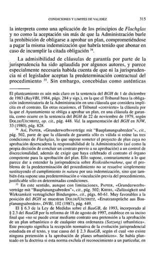CONDICIONES Y LIMITES DE VALIDEZ 315
la interpreta como una aplicación de los principios de Flachglas
y no como la aceptación sin más de que la Administración burle
la prohibición de obligarse a aprobar un plan, comprometiéndose
a pagar la misma indemnización que habría tenido que abonar en
caso de incumplir la citada obligación 34.
La admisibilidad de cláusulas de garantía por parte de la
jurisprudencia ha sido aplaudida por algunos autores, y parece
especialmente necesaria habida cuenta de que ni la jurispruden-
cia ni el legislador aceptan la predeterminación contractual del
procedimiento 35. Sin embargo, concebidas como auténticas
El planteamiento es aún más claro en la sentencia del BGH de 1 de diciembre
de 1983 (Bay VBl, 1984, págs. 284 y sigs.), en la que el Tribunal basa la obliga-
ción indemnizatoria de la Administración en una cláusula que considera implí-
cita en el contrato. En otras ocasiones, el Tribunal «convierte» la cláusula por
la que el Ayuntamiento se obliga a aprobar un plan, en una cláusula de garan-
tía, como ocurre en la sentencia del BGH de 22 de noviembre de 1979, según
DOLDE/UECHRITZ, op. cit., pág. 448. Vid. la argumentación del BGH en NJW,
33 (1980), pág. 828.
34 Así, PAPIER, «Grunderwerbsvertrage mit "Bauplanungsabreden?», cit.,
pág. 502, parte de que la cláusula de garantía sólo es válida si reúne las tres
condiciones de Flachglas, lo que supone someter el proyecto de plan cuya no
aprobación desencadena la responsabilidad de la Administración (así como la
propia decisión de concluir un contrato previo a su aprobación) a un control de
discrecionalidad, además de exigir que haya celebrado el contrato el órgano
competente para la aprobación del plan. Ello supone, contrariamente a lo que
parece dar a entender la jurisprudencia sobre Risikoübemahme, que el pro-
blema de la predeterminación del procedimiento no se resuelve simplemente
sustituyendo el cumplimiento in natura por una indemnización, sino que tam-
bién ésta supone una predeterminación o vinculación previa del procedimiento,
justificable sólo en determinadas condiciones.
35 En este sentido, aunque con limitaciones, PAPIER, «Grunderwerbs-
vertrage mit "Bauplanungsabreden?», cit., pág. 502; KREBS, «Zulassigkeit und
Wirksamkeit vertraglicher Bindungen», cit., págs. 60-61. Muy favorables a la
posición del BGH se muestran DOLDE/UECHRITZ, «Ersatzansprüche aus Bau-
planungsabreden», DVBl, 102 (1987), pág. 449.
El § 6.3 de la Ley de Medidas sobre el BauGB, de 1993, incorporado al
§ 2.3 del BauGB por la reforma de 18 de agosto de 1997, establece en su inciso
final que «no se puede crear mediante contrato una pretensión a la aprobación
de un plan urbanístico o de cualquier otra ordenanza (Satzung) urbanística».
Este precepto significa la recepción normativa de la evolución jurisprudencial
estudiada en el texto, y trae causa del § 2.3 BauGB, según el cual «no existe
ninguna pretensión a la aprobación de planes urbanísticos». Se había plan-
teado en la doctrina si esta norma excluía el reconocimiento a un particular, en
 