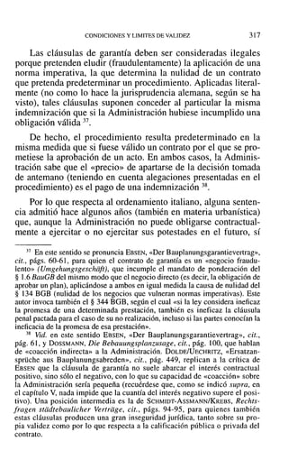 CONDICIONES Y LIMITES DE VALIDEZ 317
Las cláusulas de garantía deben ser consideradas ilegales
porque pretenden eludir (fraudulentamente) la aplicación de una
norma imperativa, la que determina la nulidad de un contrato
que pretenda predeterminar un procedimiento. Aplicadas literal-
mente (no como lo hace la jurisprudencia alemana, según se ha
visto), tales cláusulas suponen conceder al particular la misma
indemnización que si la Administración hubiese incumplido una
obligación válida 37.
De hecho, el procedimiento resulta predeterminado en la
misma medida que si fuese válido un contrato por el que se pro-
metiese la aprobación de un acto. En ambos casos, la Adminis-
tración sabe que el «precio» de apartarse de la decisión tomada
de antemano (teniendo en cuenta alegaciones presentadas en el
procedimiento) es el pago de una indemnización 38.
Por lo que respecta al ordenamiento italiano, alguna senten-
cia admitió hace algunos años (también en materia urbanística)
que, aunque la Administración no puede obligarse contractual-
mente a ejercitar o no ejercitar sus potestades en el futuro, sí
37 En este sentido se pronuncia EBSEN, «Der Bauplanungsgarantievertrag»,
cit., págs. 60-61, para quien el contrato de garantía es un «negocio fraudu-
lento» (Umgehungsgeschiift), que incumple el mandato de ponderación del
§ 1.6 BauGB del mismo modo que el negocio directo (es decir, la obligación de
aprobar un plan), aplicándose a ambos en igual medida la causa de nulidad del
§ 134 BGB (nulidad de los negocios que vulneran normas imperativas). Este
autor invoca también el § 344 BGB, según el cual «si la ley considera ineficaz
la promesa de una determinada prestación, también es ineficaz la cláusula
penal pactada para el caso de su no realización, incluso si las partes conocían la
ineficacia de la promesa de esa prestación».
38 Vid. en este sentido EBSEN, «Der Bauplanungsgarantievertrag», cit.,
pág. 61, YDOSSMANN, Die Bebauungsplanzusage, cit., pág. 100, que hablan
de «coacción indirecta» a la Administración. DOLDE/UECHRITZ, «Ersatzan-
sprüche aus Bauplanungsabreden», cit., pág. 449, replican a la crítica de
EBSEN que la cláusula de garantía no suele abarcar el interés contractual
positivo, sino sólo el negativo, con lo que su capacidad de «coacción» sobre
la Administración sería pequeña (recuérdese que, como se indicó supra, en
el capítulo V, nada impide que la cuantía del interés negativo supere el posi-
tivo). Una posición intermedia es la de SCHMIDT-AsSMANN/KREBS, Rechts-
fragen stddtebaulicher Vertrtige, cit., págs. 94-95, para quienes también
estas cláusulas producen una gran inseguridad jurídica, tanto sobre su pro-
pia validez como por lo que respecta a la calificación pública o privada del
contrato.
 