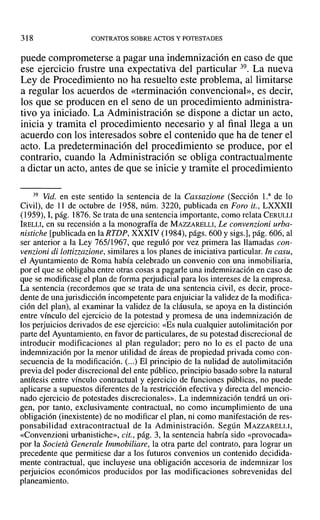 318 CONTRATOS SOBRE ACTOS Y POTESTADES
puede comprometerse a pagar una indemnización en caso de que
ese ejercicio frustre una expectativa del particular 39. La nueva
Ley de Procedimiento no ha resuelto este problema, al limitarse
a regular los acuerdos de «terminación convencional», es decir,
los que se producen en el seno de un procedimiento administra-
tivo ya iniciado. La Administración se dispone a dictar un acto,
inicia y tramita el procedimiento necesario y al final llega a un
acuerdo con los interesados sobre el contenido que ha de tener el
acto. La predeterminación del procedimiento se produce, por el
contrario, cuando la Administración se obliga contractualmente
a dictar un acto, antes de que se inicie y tramite el procedimiento
39 Vid. en este sentido la sentencia de la Cassazione (Sección La de lo
Civil), de 11 de octubre de 1958, núm. 3220, publicada en Foro it., LXXXII
(1959),1, pág. 1876. Se trata de una sentencia importante, como relata CERULLI
IRELLI, en su recensión a la monografía de MAZZARELLI, Le convenzioni urba-
nistiche [publicada en la RTDP, XXXIV (1984), págs. 600 y sigs.], pág. 606, al
ser anterior a la Ley 765/1967, que reguló por vez primera las llamadas con-
venzioni di lottizzarione, similares a los planes de iniciativa particular. In casu,
el Ayuntamiento de Roma había celebrado un convenio con una inmobiliaria,
por el que se obligaba entre otras cosas a pagarle una indemnización en caso de
que se modificase el plan de forma perjudicial para los intereses de la empresa.
La sentencia (recordemos que se trata de una sentencia civil, es decir, proce-
dente de una jurisdicción incompetente para enjuiciar la validez de la modifica-
ción del plan), al examinar la validez de la cláusula, se apoya en la distinción
entre vínculo del ejercicio de la potestad y promesa de una indemnización de
los perjuicios derivados de ese ejercicio: «Es nula cualquier autolimitación por
parte del Ayuntamiento, en favor de particulares, de su potestad discrecional de
introducir modificaciones al plan regulador; pero no lo es el pacto de una
indemnización por la menor utilidad de áreas de propiedad privada como con-
secuencia de la modificación. (...) El principio de la nulidad de autolimitación
previa del poder discrecional del ente público, principio basado sobre la natural
antítesis entre vínculo contractual y ejercicio de funciones públicas, no puede
aplicarse a supuestos diferentes de la restricción efectiva y directa del mencio-
nado ejercicio de potestades discrecionales». La indemnización tendrá un ori-
gen, por tanto, exclusivamente contractual, no como incumplimiento de una
obligación (inexistente) de no modificar el plan, ni como manifestación de res-
ponsabilidad extracontractual de la Administración. Según MAZZARELLI,
«Convenzioni urbanistiche», cit., pág. 3, la sentencia habría sido «provocada»
por la Societa Generale Immobiliare, la otra parte del contrato, para lograr un
precedente que permitiese dar a los futuros convenios un contenido decidida-
mente contractual, que incluyese una obligación accesoria de indemnizar los
perjuicios económicos producidos por las modificaciones sobrevenidas del
planeamiento.
 