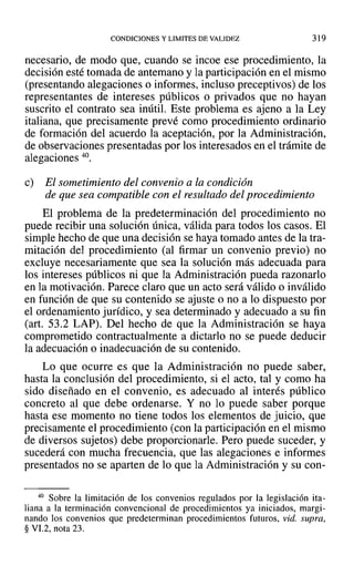 CONDICIONES Y LIMITES DE VALIDEZ 319
necesario, de modo que, cuando se incoe ese procedimiento, la
decisión esté tomada de antemano y la participación en el mismo
(presentando alegaciones o informes, incluso preceptivos) de los
representantes de intereses públicos o privados que no hayan
suscrito el contrato sea inútil. Este problema es ajeno a la Ley
italiana, que precisamente prevé como procedimiento ordinario
de formación del acuerdo la aceptación, por la Administración,
de observaciones presentadas por los interesados en el trámite de
alegaciones 40.
e) El sometimiento del convenio a la condición
de que sea compatible con el resultado del procedimiento
El problema de la predeterminación del procedimiento no
puede recibir una solución única, válida para todos los casos. El
simple hecho de que una decisión se haya tomado antes de la tra-
mitación del procedimiento (al firmar un convenio previo) no
excluye necesariamente que sea la solución más adecuada para
los intereses públicos ni que la Administración pueda razonarlo
en la motivación. Parece claro que un acto será válido o inválido
en función de que su contenido se ajuste o no a lo dispuesto por
el ordenamiento jurídico, y sea determinado y adecuado a su fin
(art. 53.2 LAP). Del hecho de que la Administración se haya
comprometido contractualmente a dictarlo no se puede deducir
la adecuación o inadecuación de su contenido.
Lo que ocurre es que la Administración no puede saber,
hasta la conclusión del procedimiento, si el acto, tal y como ha
sido diseñado en el convenio, es adecuado al interés público
concreto al que debe ordenarse. Y no lo puede saber porque
hasta ese momento no tiene todos los elementos de juicio, que
precisamente el procedimiento (con la participación en el mismo
de diversos sujetos) debe proporcionarle. Pero puede suceder, y
sucederá con mucha frecuencia, que las alegaciones e informes
presentados no se aparten de lo que la Administración y su con-
40 Sobre la limitación de los convenios regulados por la legislación ita-
liana a la terminación convencional de procedimientos ya iniciados, margi-
nando los convenios que predeterminan procedimientos futuros, vid. supra,
§ VI.2, nota 23.
 