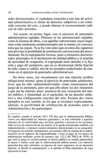 38 CONTRATOS SOBRE ACTOS Y POTESTADES
tades discrecionales, el ciudadano sometido a este tipo de activi-
dad administrativa es titular de derechos subjetivos a un conte-
nido concreto del acto, y puede obtener el reconocimiento judi-
cial de tales derechos.
Así ocurre, en primer lugar, con el ejercicio de potestades
administrativas regladas. Piénsese en las autorizaciones regladas,
como la licencia de obras, o en aquellas subvenciones cuyos requi-
sitos están totalmente predeterminados por la norma y/o convoca-
toria que las regule. Yase ha visto antes que en estos dos supuestos
está prevista la posibilidad de terminación convencional del proce-
dimiento. En la expropiación forzosa, junto a elementos discrecio-
nales, plasmados en la declaración de utilidad pública y el acuerdo
de necesidad de ocupación, el expropiado tiene derecho a la fija-
ción y pago del justiprecio, que no es discrecional (dicha tijación
ha sido, como es sabido, uno de los ejemplos tradicionales de con-
venio en el ejercicio de potestades administrativas).
En otros casos, nos encontramos con una relación jurídica
obligacional normal, ajena al ejercicio de potestades administra-
tivas, que ha sido «administrativizada» como consecuencia del
juego de la autotutela, pero sin que ello altere los dos elementos
a que me he referido antes: ausencia de una valoración del inte-
rés público, y titularidad, en el particular, de un derecho subje-
tivo a una configuración concreta del acto. Existen dos claros
ejemplos en este sentido, en los que se reconoce expresamente,
además, la posibilidad de celebración de acuerdos entre la
Administración y los particulares.
En cambio, cuando el artículo 103.] CE dice que la Administración Pública
«sirve con objetividad los intereses generales», se está refiriendo a aquellos
intereses de la colectividad cuyo servicio, garantía o procura le ha encomen-
dado la Ley (la concreción de ese interés se le puede encomendar también a la
Administración, y entonces existen elementos discrecionales en su actuación).
Al negociar un acuerdo expropiatorio, un acuerdo sobre la cuantía de la indem-
nización en un supuesto de responsabilidad, o bien el pago de los gastos de
urbanización mediante cesión de terrenos (art. 122.2 del TRLS de 1976), lo
que está en juego es exclusivamente el interés público en sentido patrimonial,
el mayor o menor coste que la Administración deberá asumir. Los intereses
generales han sido valorados, en algunos de estos supuestos, en un momento
anterior: al decidir la expropiación, o al aprobar el Plan urbanístico de cuya
ejecución se trate.
 
