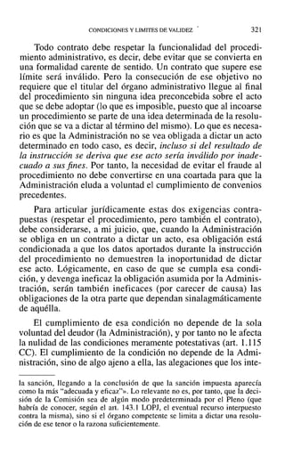 CONDICIONES Y LIMITES DE VALIDEZ 321
Todo contrato debe respetar la funcionalidad del procedi-
miento administrativo, es decir, debe evitar que se convierta en
una formalidad carente de sentido. Un contrato que supere ese
límite será inválido. Pero la consecución de ese objetivo no
requiere que el titular del órgano administrativo llegue al final
del procedimiento sin ninguna idea preconcebida sobre el acto
que se debe adoptar (lo que es imposible, puesto que al incoarse
un procedimiento se parte de una idea determinada de la resolu-
ción que se va a dictar al término del mismo). Lo que es necesa-
rio es que la Administración no se vea obligada a dictar un acto
determinado en todo caso, es decir, incluso si del resultado de
la instrucción se deriva que ese acto seria inválido por inade-
cuado a sus fines. Por tanto, la necesidad de evitar el fraude al
procedimiento no debe convertirse en una coartada para que la
Administración eluda a voluntad el cumplimiento de convenios
precedentes.
Para articular jurídicamente estas dos exigencias contra-
puestas (respetar el procedimiento, pero también el contrato),
debe considerarse, a mi juicio, que, cuando la Administración
se obliga en un contrato a dictar'un acto, esa obligación está
condicionada a que los datos aportados durante la instrucción
del procedimiento no demuestren la inoportunidad de dictar
ese acto. Lógicamente, en caso de que se cumpla esa condi-
ción, y devenga ineficaz la obligación asumida por la Adminis-
tración, serán también ineficaces (por carecer de causa) las
obligaciones de la otra parte que dependan sinalagmáticamente
de aquélla.
El cumplimiento de esa condición no depende de la sola
voluntad del deudor (la Administración), y por tanto no le afecta
la nulidad de las condiciones meramente potestativas (art. 1.115
CC). El cumplimiento de la condición no depende de la Admi-
nistración, sino de algo ajeno a ella, las alegaciones que los inte-
la sanción, llegando a la conclusión de que la sanción impuesta aparecía
como la más "adecuada y eficaz"». Lo relevante no es, por tanto, que la deci-
sión de la Comisión sea de algún modo predeterminada por el Pleno (que
habría de conocer, según el art. 143.1 LOPJ, el eventual recurso interpuesto
contra la misma), sino si el órgano competente se limita a dictar una resolu-
ción de ese tenor o la razona suficientemente.
 