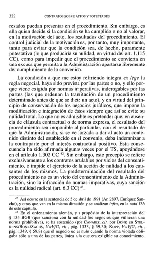 322 CONTRATOS SOBRE ACTOS Y POTESTADES
resados puedan presentar en el procedimiento. Sin embargo, es
ella quien decide si la condición se ha cumplido o no al valorar,
en la motivación del acto, los resultados del procedimiento. El
control judicial de la motivación es, por tanto, muy importante,
tanto para evitar que la condición sea, de hecho, puramente
potestativa (lo que produciría su nulidad, en virtud del art. 1.115
CC), como para impedir que el procedimiento se convierta en
una excusa que permita a la Administración apartarse libremente
del cumplimiento de lo convenido.
La condición a que me estoy refiriendo integra ex lege la
regla negocial, haya sido prevista por las partes o no, y ello por-
que viene exigida por normas imperativas, inderogables por las
partes (las que ordenan la tramitación de un procedimiento
determinado antes de que se dicte un acto), y en virtud del prin-
cipio de conservación de los negocios jurídicos, que impone la
modificación e integración de éstos siempre que así se evite su
nulidad total. Lo que no es admisible es pretender que, en ausen-
cia de cláusula contractual o de norma expresa, el resultado del
procedimiento sea inoponible al particular, con el resultado de
que la Administración, si se ve forzada a dar al acto un conte-
nido distinto del establecido en el convenio, deba indemnizar a
la contraparte por el interés contractual positivo. Esta conse-
cuencia ha sido afirmada algunas veces por el TS, apoyándose
en el artículo 1.302 CC 42. Sin embargo, este precepto se refiere
exclusivamente a los contratos anulables por vicios del consenti-
miento, e impide el ejercicio de la acción de nulidad a los cau-
santes de los mismos. La predeterminación del resultado del
procedimiento no es un vicio del consentimiento de la Adminis-
tración, sino la infracción de normas imperativas, cuya sanción
es la nulidad radical (art. 6.3 Ce) 43.
42 Así ocurre en la sentencia de 5 de abril de 1991 (Ar, 2897, Enríquez San-
cho), y otras que van en la misma dirección y se analizan infra, en la nota 136
de este capítulo.
43 En el ordenamiento alemán, y a propósito de la interpretación del
§ 134 BGB (que sanciona con la nulidad los negocios que vulneran una
norma prohibitiva), se ha sostenido (por CANARIS; cit. por BONK en STEL-
KENS/BoNK/SACHS, VtvVfG, cit., pág. 1333, § 59.30; Kor-r-, VwVfG, cit.,
pág. 1349, § 59.8) que el negocio no es nulo cuando la norma violada obli-
gaba sólo a una de las partes, única a la que era exigible su conocimiento.
 
