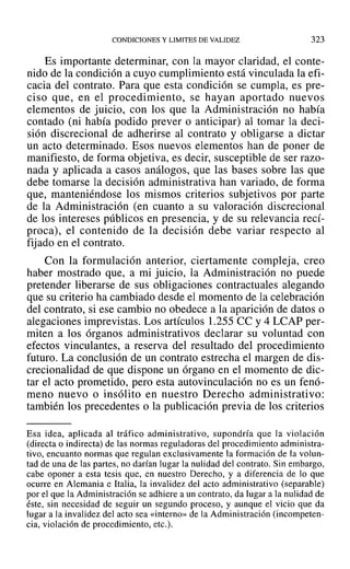 CONDICIONES Y LIMITES DE VALIDEZ 323
Es importante determinar, con la mayor claridad, el conte-
nido de la condición a cuyo cumplimiento está vinculada la efi-
cacia del contrato. Para que esta condición se cumpla, es pre-
ciso que, en el procedimiento, se hayan aportado nuevos
elementos de juicio, con los que la Administración no había
contado (ni había podido prever o anticipar) al tomar la deci-
sión discrecional de adherirse al contrato y obligarse a dictar
un acto determinado. Esos nuevos elementos han de poner de
manifiesto, de forma objetiva, es decir, susceptible de ser razo-
nada y aplicada a casos análogos, que las bases sobre las que
debe tomarse la decisión administrativa han variado, de forma
que, manteniéndose los mismos criterios subjetivos por parte
de la Administración (en cuanto a su valoración discrecional
de los intereses públicos en presencia, y de su relevancia recí-
proca), el contenido de la decisión debe variar respecto al
fijado en el contrato.
Con la formulación anterior, ciertamente compleja, creo
haber mostrado que, a mi juicio, la Administración no puede
pretender liberarse de sus obligaciones contractuales alegando
que su criterio ha cambiado desde el momento de la celebración
del contrato, si ese cambio no obedece a la aparición de datos o
alegaciones imprevistas. Los artículos 1.255 ce y4 LCAP per-
miten a los órganos administrativos declarar su voluntad con
efectos vinculantes, a reserva del resultado del procedimiento
futuro. La conclusión de un contrato estrecha el margen de dis-
crecionalidad de que dispone un órgano en el momento de dic-
tar el acto prometido, pero esta autovinculación no es un fenó-
meno nuevo o insólito en nuestro Derecho administrativo:
también los precedentes o la publicación previa de los criterios
Esa idea, aplicada al tráfico administrativo, supondría que la violación
(directa o indirecta) de las normas reguladoras del procedimiento administra-
tivo, encuanto normas que regulan exclusivamente la formación de la volun-
tad de una de las partes, no darían lugar la nulidad del contrato. Sin embargo,
cabe oponer a esta tesis que, en nuestro Derecho, y a diferencia de lo que
ocurre en Alemania e Italia, la invalidez del acto administrativo (separable)
por el que la Administración se adhiere a un contrato, da lugar a la nulidad de
éste, sin necesidad de seguir un segundo proceso, y aunque el vicio que da
lugar a la invalidez del acto sea «interno» de la Administración (incompeten-
cia, violación de procedimiento, etc.).
 