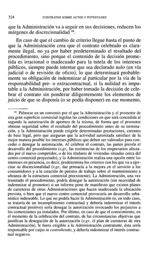 324 CONTRATOS SOBRE ACTOS Y POTESTADES
que la Administración va a seguir en sus decisiones, reducen los
márgenes de discrecionalidad 44.
En caso de que el cambio de criterio llegue hasta el punto de
que la Administración crea que el contrato celebrado es clara-
mente ilegal, no ya por haber predeterminado el resultado del
procedimiento, sino porque el contenido de la decisión prome-
tida es irracional o inadecuado para la tutela de los intereses
públicos, siempre puede intentar que sea declarado nulo (en vía
judicial o de revisión de oficio), lo que determinará probable-
mente su obligación de indemnizar al particular por la vía de la
responsabilidad pre- o extracontractual, si la nulidad es impu-
table a la Administración, por haber tomado la decisión de cele-
brar el contrato sin ponderar diligentemente los elementos de
juicio de que se disponía (o se podía disponer) en ese momento,
44 Piénsese en un convenio por el que la Administración y el promotor de
una gran superficie comercial regulan las condiciones en que será concedida al
segundo la autorización de apertura de la misma, de forma que el promotor
obtiene seguridad sobre el resultado del procedimiento antes de su termina-
ción, y la Administración puede exigirle determinadas prestaciones, carentes
de base legal, pero que aseguran que la actividad autorizada satisface de la
mejor manera posible los intereses públicos que deben ser valorados para con-
ceder o denegar la autorización. Al celebrar el contrato, las partes prevén el
desarrollo del procedimiento (v.gn, las resistencias de los empresarios afecta-
dos por el nuevo competidor, o de los titulares de viviendas situadas cerca del
centro comercial proyectado), y la Administración realiza una opción entre los
intereses en presencia, es decir, predetermina los criterios con los que va a ejer-
citar su discrecionalidad (v.gr., dar primacía a la mejora en el servicio a Jos
consumidores y a la creación de puestos de trabajo sobre el mantenimiento a
ultranza de la estructura comercial preexistente). La Administración, una vez
tramitado el procedimiento, podría denegar la autorización (sin necesidad de
indemnizar al promotor) si un informe pone de manifiesto que existen planes
de carreteras de otras Administraciones que hacen inadecuada la ubicación
prevista, o bien que el nuevo centro comercial provocaría un desarrollo urba-
nístico indeseable. Lo que no podría hacer la Administración (o, en todo caso,
se trataría de un incumplimiento contractual y debería indemnizar el interés
contractual positivo) sería denegar la autorización invocando los perjuicios a
los comerciantes ya instalados. Por último, en caso de que el conocimiento, en
el momento de la celebración del contrato, de las circunstancias objetivas que
justifican la denegación de la autorización (v.gr., el plan de carreteras de otra
Administración), le fuera exigible a la Administración contratante, ésta sería
responsable por cuLpain contrahendo, y debería indemnizar el interés contrac-
tual negativo.
 