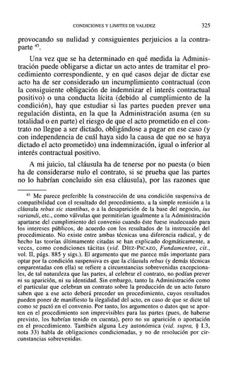 CONDICIONES Y LIMITES DE VALIDEZ 325
provocando su nulidad y consiguientes perjuicios a la contra-
parte 45.
Una vez que se ha determinado en qué medida la Adminis-
tración puede obligarse a dictar un acto antes de tramitar el pro-
cedimiento correspondiente, y en qué casos dejar de dictar ese
acto ha de ser considerado un incumplimiento contractual (con
la consiguiente obligación de indemnizar el interés contractual
positivo) o una conducta lícita (debido al cumplimiento de la
condición), hay que estudiar si las partes pueden prever una
regulación distinta, en la que la Administración asuma (en su
totalidad o en parte) el riesgo de que el acto prometido en el con-
trato no llegue a ser dictado, obligándose a pagar en ese caso (y
con independencia de cuál haya sido la causa de que no se haya
dictado el acto prometido) una indemnización, igualo inferior al
interés contractual positivo.
A mi juicio, tal cláusula ha de tenerse por no puesta (o bien
ha de considerarse nulo el contrato, si se prueba que las partes
no lo habrían concluido sin esa cláusula), por las razones que
45 Me parece preferible la construcción de una condición suspensiva de
compatibilidad con el resultado del procedimiento, a la simple remisión a la
cláusula rebus sic stantibus, o a la desaparición de la base del negocio, ius
variandi, etc., como válvulas que permitirían igualmente a la Administración
apartarse del cumplimiento del convenio cuando éste fuese inadecuado para
los intereses públicos, de acuerdo con los resultados de la instrucción del
procedimiento. No existe entre ambas técnicas una diferencia radical, y de
hecho las teorías últimamente citadas se han explicado dogmáticamente, a
veces, como condiciones tácitas (vid. DíEZ-PICAZO, Fundamentos, cit.,
vol. 11, págs. 885 y sigs.). El argumento que me parece más importante para
optar por la condición suspensiva es que la cláusula rebus (y demás técnicas
emparentadas con ella) se refiere a circunstancias sobrevenidas excepciona-
les, de tal naturaleza que las partes, al celebrar el contrato, no podían prever
ni su aparición, ni su identidad. Sin embargo, tanto la Administración como
el particular que celebran un contrato sobre la producción de un acto futuro
saben que a ese acto deberá preceder un procedimiento, cuyos resultados
pueden poner de manifiesto la ilegalidad del acto, en caso de que se dicte tal
como se pactó en el convenio. Por tanto, los argumentos o datos que se apor-
ten en el procedimiento son imprevisibles para las partes (pues, de haberse
previsto, los habrían tenido en cuenta), pero no su aparición o aportación
en el procedimiento. También alguna Ley autonómica (vid. supra, § 1.3,
nota 33) habla de obligaciones condicionadas, y no de resolución por cir-
cunstancias sobrevenidas.
 