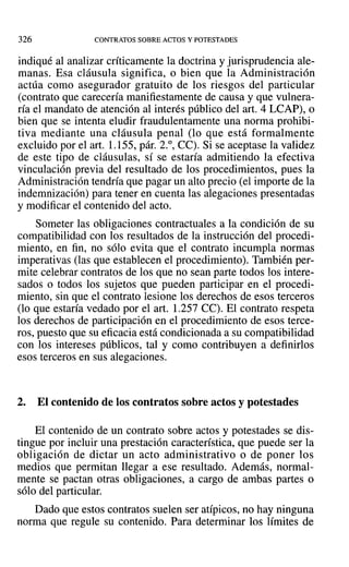 326 CONTRATOS SOBRE ACTOS Y POTESTADES
indiqué al analizar críticamente la doctrina y jurisprudencia ale-
manas. Esa cláusula significa, o bien que la Administración
actúa como asegurador gratuito de los riesgos del particular
(contrato que carecería manifiestamente de causa y que vulnera-
ría el mandato de atención al interés público del arto 4 LCAP), o
bien que se intenta eludir fraudulentamente una norma prohibi-
tiva mediante una cláusula penal (lo que está formalmente
excluido por el art. 1.155, pár. 2.°, Ce). Si se aceptase la validez
de este tipo de cláusulas, sí se estaría admitiendo la efectiva
vinculación previa del resultado de los procedimientos, pues la
Administración tendría que pagar un alto precio (el importe de la
indemnización) para tener en cuenta las alegaciones presentadas
y modificar el contenido del acto.
Someter las obligaciones contractuales a la condición de su
compatibilidad con los resultados de la instrucción del procedi-
miento, en fin, no sólo evita que el contrato incumpla normas
imperativas (las que establecen el procedimiento). También per-
mite celebrar contratos de los que no sean parte todos los intere-
sados o todos los sujetos que pueden participar en el procedi-
miento, sin que el contrato lesione los derechos de esos terceros
(lo que estaría vedado por el arta 1.257 Ce). El contrato respeta
los derechos de participación en el procedimiento de esos terce-
ros, puesto que su eficacia está condicionada a su compatibilidad
con los intereses públicos, tal y como contribuyen a definirlos
esos terceros en sus alegaciones.
2. El contenido de los contratos sobre actos y potestades
El contenido de un contrato sobre actos y potestades se dis-
tingue por incluir una prestación característica, que puede ser la
obligación de dictar un acto administrativo o de poner los
medios que permitan llegar a ese resultado. Además, normal-
mente se pactan otras obligaciones, a cargo de ambas partes o
sólo del particular.
Dado que estos contratos suelen ser atípicos, no hay ninguna
norma que regule su contenido. Para determinar los límites de
 