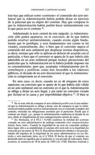 CONDICIONES Y LlMITES DE VALIDEZ 327
éste hay que utilizar como «contraste» el contenido del acto uni-
lateral que la Administración habría podido dictar en ejercicio
de la potestad que es objeto del contrato. Hay que comparar lo
que la Administración habría podido hacer unilateralmente con
lo que pacta en el contrato 46.
Adelantando la tesis central de este epígrafe, la Administra-
ción sólo podrá apartarse, en el convenio, de lo que habría
podido resolver unilateralmente, cuando exista algún funda-
mento que lo justifique, yesos fundamentos son (como se irá
viendo), esencialmente, dos: o bien que el convenio supera el
contenido del acto unilateral por desplazar normas dispositivas,
es decir, normas que sólo se aplican en defecto de acuerdo con el
particular, o bien que el convenio se aparta de lo que habría sido
admisible en un acto unilateral porque incluye prestaciones del
particular que la Administración no le habría podido imponer sin
su consentimiento, pero que, aceptadas voluntariamente por él,
contribuyen a justificar, como más favorable a los intereses
públicos, el dictado de un acto discrecional al que la Administra-
ción se compromete en el convenio.
En otro caso, es decir, cuando no se dé ninguno de estos
supuestos, un convenio que se aparte de lo que habría sido válido
en un acto unilateral será un convenio en el que la Administración
se obliga a dictar un acto ilegal, y por tanto un convenio viciado
por ilicitud en la causa y por imposibilidad objetiva 47. O bien se
46 No se trata sólo de comparar el acto unilateral posible con el acto unilate-
ral que la Administración se obliga a dictar, sino de comparar lo que la Admi-
nistración habría podido resolver unilateralmente con el contenido completo del
contrato, incluidas las obligaciones asumidas por el particular. Puede que el
contrato sea ilegal, v.gn, porque la Administración condiciona el dictado de un
acto válido al cumplimiento de una contraprestación carente de causa.
47 En Alemania, el § 59.2.1 Vw VfG establece la nulidad del contrato
«cuando un acto administrativo de análogo contenido (mil entsprechendem
Inhalt) fuese nulo». Cuando la ilegalidad de un acto de contenido análogo
diese lugar sólo a su anulabilidad, el contrato sólo será nulo si la ilegalidad era
conocida por las partes (§ 59.2.2). Esta última distinción obedece a las peculia-
ridades del régimen de la ilegalidad de los actos administrativos en ese De-
recho y será analizada infra, en el § VII.6. El hecho de que el contrato sea
declarado nulo no significa que el particular se vea privado de toda tutela. Entre
nosotros, la sentencia de 18 de junio de 1992 (Ar. 4700, Sánchez-Andrade y
 