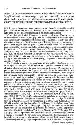 328 CONTRATOS SOBRE ACTOS Y POTESTADES
tratará de un convenio en el que se intenta eludir fraudulentamente
la aplicación de las normas que regulan el contenido del acto, con-
dicionando la producción de éste a la realización de otras presta-
ciones del particular que no habrían sido admisibles en el acto 48.
Sal) declara nulo un convenio expropiatorio en el que la prestación asumida
por la Administración, a cambio de la cesión del bien, era la producción de un
acto ilegal (al ser imposible reconocer la edificabilidad pactada).
Como dice, siguiendo a HENKE y a otros autores alemanes, PAREJO, en «La
terminación convencional», cit., pág. 200, «el contenido lícito del contrato jurí-
dico-administrativo aparece condicionado por el régimen de la actividad admi-
nistrativa unilateral». Significativamente, KREBS dice que «el contrato no
puede tener ningún atractivo para la Administración como "vía de evasión"
para evitar así la vinculación a la ley, ya que esta huida es jurídicamente irrea-
lizable» (vid. «Contratos y convenios», cit.). En el mismo sentido, Koer,
VwVfG, cit., pág. 1322 (§ 56.6); BONK, en STELKENS/BoNK/SACHS, VwVfG, cit.,
pág. 1293 (§ 56.20); WOLFF/BACHOF/STOBER, Verwaltungsrecht, vol. 1, cit.,
pág. 800 (§ 54.25); MAURER, Allgemeines Verwaltungsrecht, cit., págs. 350-
351 (§ 14.34); ERICHSEN en ERICHSEN (hrsg.), Allgemeines Verwaltungsrecht,
cit., pág. 376 (§ 26.16).
Puede conducir a error, en una primera aproximación, el hecho de que uno
de los tipos contractuales más difundidos en la práctica alemana, sobre todo en
el sector urbanístico, sea el llamado «contrato de dispensa» (Dispensvertrag},
por el que la Administración dispensa al particular de la aplicación de una
norma (la norma que prohíbe edificar en el suelo no urbanizable, o que obliga a
incluir en cada nueva construcción el número de plazas de aparcamiento nece-
sarias para su servicio), a cambio del pago de una suma de dinero que la Admi-
nistración empleará para cumplir el mismo objetivo al que tendía la norma dis-
pensada, o de otra prestación que sirva para hacer compatible con el interés
público la actividad autorizada. En todos estos casos, lo relevante es que se
trata de dispensas que la legislación sectorial ya preveía, y que la Administra-
ción podía otorgar mediante acto administrativo. Vid. SCHMIDT-
ASSMANN/KREBS, Rechtsfragen stiidtebaulicher Vertrdge, cit., pág. 63; GOTZ,
«Hauptproblerne», cit., pág. 3; BONK, en STELKENS/BoNK/SACHS, op. cit.,
pág. 1267 (§ 54.77); BOSSE, Der subordinationsrechtliche Verwaltungsvertrag,
cit., pág. 55; KONRAD, Der offentlich-rechtliche Vertrag, cit., págs. 79 y 86-87
(con un exhaustivo análisis jurisprudencial); EHLERS, «Die Zulassigkeit von
offentlich-rechtlichen Vertragen über die Ablosung der Stellplatz- oder Gara-
genbaupflicht», DVBl, 101, (1986), págs. 529 y sigs. (se centra en las posibles
objeciones jurídico-tributarias). En palabras de MENGER, «Zum Koppelungs-
verbot bei offentlich-rechtlichen Vertragen», VerwArch, 64 (1973), págs. 203 y
sigs., pág. 208, «la opinión de que son admisibles los Dispensvertriige siempre
y cuando la prestación del particular sirva para cumplir de otra manera la fina-
lidad de la norma que es dispensada, sólo es aceptable de forma limitada,
cuando el legislador haya regulado previamente las posibilidades de dispensa».
(Nota 48 en pág. siguiente)
 