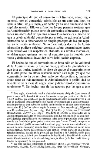CONDICIONES Y LIMITES DE VALIDEZ 329
El principio de que el convenio está limitado, como regla
general, por el contenido admisible en un acto análogo, no
resulta difícil de justificar, y de hecho ya ha sido anunciado en el
capítulo anterior. Ello es así porque lo que permite sostener que
la Administración puede concluir convenios sobre actos y potes-
tades sin necesidad de que una norma lo autorice es el hecho de
que la celebración del convenio, por sí sola, no exime a la Admi-
nistración de la observancia de ningún precepto de los que regu-
lan su actuación unilateraL Si no fuese aSÍ, es decir, si la Admi-
nistración pudiese celebrar contratos sobre determinados actos
administrativos sin respetar en absoluto sus límites materiales,
tendrían razón quienes ven en el contrato una institución per-
versa y defienden su invalidez salvo habilitación expresa.
El hecho de que el convenio no se basa sólo en la voluntad
de la Administración, y que por tanto, junto a las potestades de
que ésta es titular, también le sirve de apoyo el consentimiento
de la otra parte, no altera sustancialmente esta regla, ya que ese
consentimiento ha de ser observado con desconfianza, teniendo
como tiene en todo momento la Administración la posibilidad de
levantarse de la mesa de negociación y dictar resoluciones unila-
teralmente 49. De hecho, una de las razones por las que a este
48 Esta regla, además de resultar sistemáticamente obligada (para cerrar el
paso a un posible fraude), tiene en Alemania un apoyo positivo explícito, el
§ 56.2 VwVfG, que establece que la producción de actos administrativos a los
que un particular tenga derecho sólo puede ser subordinada a contraprestacio-
nes del particular que hubiesen podido ser incluidas en el acto como cláusulas
accesorias. El § 56.2 se refiere, según ERICHSEN, en ERICHSEN (hrsg.), Allgemei-
nes Verwaltungsreeht, cit., pág. 374 (§ 26.11), Y BONK, en STELKENS/
BONK/SACHS, VltV VfG, cit., págs. 1296-1297 (§ 56.30), a potestades de la
Administración regladas en todos sus elementos. La construcción de una cate-
goría jurídica específica con los contratos sobre actos y potestades tiene como
una de sus finalidades principales la de evitar este fraude. Cuando una presta-
ción contractual jurídicamente indiferente (el pago de una suma de dinero, la
cesión de unos terrenos) resulte tener como causa la obtención de un acto
administrativo, habrá que considerar que ambos forman parte de una misma
relación jurídica, basada en la potestad que habilita a la Administración para
dictar ese acto, y habrá que determinar la legalidad o ilegalidad de todo el
contenido del contrato a la vista del régimen jurídico (y de las condiciones y
límites de ejercicio) de esa potestad.
49 En este sentido, ERICHSEN en ERICHSEN (hrsg.), Allgemeines Verwal-
tungsreeht, cit., pág. 373 (§ 26.3); SCHILLING, «Der "unfreiwillige" Vertrag»,
 