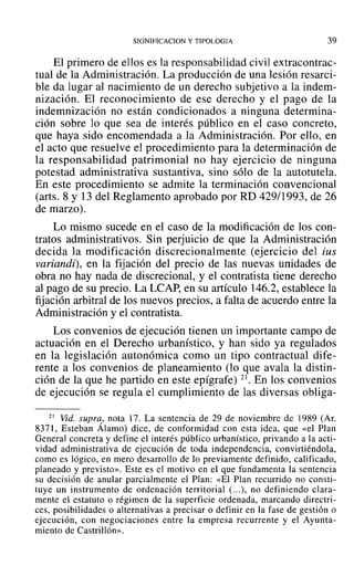 SIGNIFICACION y TIPOLOGIA 39
El primero de ellos es la responsabilidad civil extracontrac-
tual de la Administración. La producción de una lesión resarci-
ble da lugar al nacimiento de un derecho subjetivo a la indem-
nización. El reconocimiento de ese derecho y el pago de la
indemnización no están condicionados a ninguna determina-
ción sobre lo que sea de interés público en el caso concreto,
que haya sido encomendada a la Administración. Por ello, en
el acto que resuelve el procedimiento para la determinación de
la responsabilidad patrimonial no hay ejercicio de ninguna
potestad administrativa sustantiva, sino sólo de la autotutela.
En este procedimiento se admite la terminación convencional
(arts. 8 y 13 del Reglamento aprobado por RD 429/1993, de 26
de marzo).
Lo mismo sucede en el caso de la modificación de los con-
tratos administrativos. Sin perjuicio de que la Administración
decida la modificación discrecionalmente (ejercicio del ius
variandiv. en la fijación del precio de las nuevas unidades de
obra no hay nada de discrecional, y el contratista tiene derecho
al pago de su precio. La LCAP, en su artículo 146.2, establece la
fijación arbitral de los nuevos precios, a falta de acuerdo entre la
Administración y el contratista.
Los convenios de ejecución tienen un importante campo de
actuación en el Derecho urbanístico, y han sido ya regulados
en la legislación autonómica como un tipo contractual dife-
rente a los convenios de planeamiento (lo que avala la distin-
ción de la que he partido en este epígrafe) 21. En los convenios
de ejecución se regula el cumplimiento de las diversas obliga-
21 Vid. supra, nota 17. La sentencia de 29 de noviembre de 1989 (Ar.
8371, Esteban Álamo) dice, de conformidad con esta idea, que «el Plan
General concreta y define el interés público urbanístico, privando a la acti-
vidad administrativa de ejecución de toda independencia, convirtiéndola,
como es lógico, en mero desarrollo de 10 previamente definido, calificado,
planeado y previsto». Este es el motivo en el que fundamenta la sentencia
su decisión de anular parcialmente el Plan: «El Plan recurrido no consti-
tuye un instrumento de ordenación territorial (...), no definiendo clara-
mente el estatuto o régimen de la superficie ordenada, marcando directri-
ces, posibilidades o alternativas a precisar o definir en la fase de gestión o
ejecución, con negociaciones entre la empresa recurrente y el Ayunta-
miento de Castrillón».
 