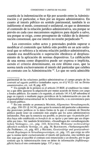 CONDICIONES Y LIMITES DE VALIDEZ 333
cuantía de la indemnización se fije por acuerdo entre la Adminis-
tración y el particular, o bien por un órgano administrativo. En
cuanto al interés público en sentido patrimonial, también le es
indiferente el modo, consensual o unilateral, en que se determine
el contenido de la relación jurídico-administrativa, sea porque se
prevén en cada caso mecanismos orgánicos para dejarlo a salvo,
sea porque se exige, como presupuesto de validez de la determi-
nación consensual, que ese interés no resulte perjudicado 56.
Los convenios sobre actos y potestades podrán superar o
modificar el contenido que habría sido posible en un acto unila-
teral que se refiriera a la misma relación jurídico-administrativa,
cuando esa modificación o superación obedezca al desplaza-
miento de la aplicación de normas dispositivas. La calificación
de una norma como dispositiva puede ser expresa o implícita,
siendo el criterio determinante, en este último caso, que la
norma tutele exclusivamente el interés del particular que celebra
un contrato con la Administración 57. Lo que no sería admisible
patrimonial de las relaciones jurídico-administrativas el campo propio de los
contratti ad oggetto pubblieo (estudiados supra, en el § VI.2): vid. su Diritto
amministrativo, cit., vol. 11, pág. 429.
56 Un ejemplo de lo primero es el artículo 25 REF, al establecer los trámi-
tes a que debe ajustarse la adquisición por mutuo acuerdo de bienes con cargo
a fondos públicos. En cuanto a 10segundo, el artículo 141.4 LAP subordina el
pago en especie o mediante pagos periódicos de la indemnización en caso de
responsabilidad extracontractual de la Administración, a su conveniencia para
el interés público.
57 En este sentido se pronuncia MAURER, Allgemeines Verwaltungsrecht,
cit., págs. 350-351 (§ 14.34), para quien la renuncia del particular a determina-
das posiciones jurídicas es la única forma en la que el contrato de Derecho
público puede tener un contenido más amplio que los actos administrativos
unilaterales. Para que la renuncia sea posible, es preciso que «la posición jurí-
dica haya sido establecida en beneficio de su titular y por tanto que sea dispo-
nible por éste». Vid. también SCHERZBERG, «Grundfragen des verwaltungsrecht-
lichen Vertrages», cit., pág. 210; SCHUSTER, Wirksame rechtswidrige
offentiich-rechtliche Vertriige, cit., pág. 38; BLECKMANN, «Verfassungsrechtli-
che Probleme», cit., pág. 603, Y RECKERS, Gesetzwidrige und gesetzesabwei-
ehende Regelungen in Verwaltungsvertriigen, cit., pág. 115, que exige no sólo
que la norma tutele exclusivamente el interés del particular, sino también que
éste sepa que al suscribir el contrato está renunciando a un derecho, por lo que
sostiene que la Administración tiene un deber de información (Aufklarungs-
pflicht) hacia el otro contratante (págs. 137 y sigs.).
 