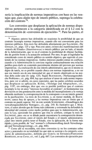 334 CONTRATOS SOBRE ACTOS Y POTESTADES
sería la inaplicación de normas imperativas con base en las ven-
tajas que, para algún tipo de interés público, suponga la celebra-
ción del contrato 58.
Los convenios que desplazan la aplicación de normas dispo-
sitivas pertenecen a la categoría identificada en el § 1.2 con la
denominación de «convenios de ejecución» 59. Para las partes, el
58 Algunos autores han defendido en ocasiones la posibilidad de que un
contrato incumpla normas imperativas, cuando ello sea conveniente para los
intereses públicos. Esta tesis fue defendida abiertamente por SALZWEDEL, Die
Grenzen, cit., págs. 125 y sigs. Para este autor, existen dos manifestaciones del
«interés del Estado» (Staatsinteresse) o interés público: por un lado, el interés
de la Administración, que ve en el contrato la posibilidad de obtener facilida-
des de gestión frente a la actuación unilateral. Por otro, lo que el legislador ha
considerado como de interés público en sentido objetivo, que equivale al con-
tenido de las normas imperativas. Ambos intereses pueden entrar en conflicto,
cuando a la Administración le conviene regular contractualmente una relación
jurídica para darle un contenido parcialmente distinto del previsto por normas
imperativas. «La realización de este interés administrativo, que en sí mismo es
digno de tutela, no es posible cuando choca con normas imperativas, a no ser
que ese interés sea de una intensidad tal, que el interés objetivado en las nor-
mas deba ceder ante él» (pág. 125). Según BLECKMANN, «Verfassungsrechtli-
che Probleme», cit., pág. 604, hay que analizar el tenor de cada norma impera-
tiva, para ver si admite, en casos especiales, que las partes celebren acuerdos
que desplacen su aplicación. KUNIG, «Vertrage und Absprachen», cit.,
pág. t 197, sin embargo, dice que «no es posible justificar que el contrato
incumpla la ley en unos "intereses favorables al contrato", ni fundamentar esa
desviación en una ponderación entre la medida del incumplimiento y la ventaja
obtenida mediante la contraprestación de la contraparte o en un interés general
en la pacificación». La tesis de SALZWEDEL y, en menor medida, de BLECK-
MANN, carece hoy de apoyos, y las normas imperativas son un límite que el
contrato no puede superar. Vid. en este sentido SCHERZBERG, «Grundfragen des
verwaltungsrechtlichen Vertrages», cit., pág. 210. Es ilustrativo que J. MAR-
TENS, el autor alemán que de forma más coherente y extremada ha defendido la
idoneidad del contrato como medio jurídico para que la Administración, eje-
cute la Ley, ejerciendo los poderes que ésta le confiere, critique la tesis de
SALZWEDEL, pues «no se ve dónde puede encontrarse la contraposición denun-
ciada por SALZWEDEL entre el interés del Estado y el interés administrativo.
¿Qué otro interés podría tener el Estado, sino la aplicación, de la forma más
rápida y justa posible, de "sus" normas?» «<Normenvollzug durch Verwaltungs-
akt und Verwaltungsvertrag», cit., pág. 446).
59 Como allí se recordaba, son estos convenios (y no los contratos sobre
actos y potestades en su totalidad) los que más se acercan a la categoría «con-
cierto de administración», definida por GARCÍA DE ENTERRÍA/FERNÁNDEZ
RODRÍGUEZ, en su Curso, cit., vol. 1, pág. 667. Los convenios de ejecución pue-
 