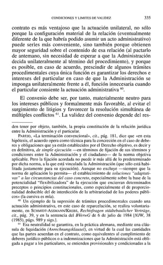 CONDICIONES Y LIMITES DE VALIDEZ 335
contrato es más ventajoso que la actuación unilateral, no sólo
porque la configuración material de la relación (eventualmente
diferente de la que habría podido asumir un acto administrativo)
puede serles más conveniente, sino también porque obtienen
mayor seguridad sobre el contenido de esa relación (al pactarlo
de antemano, sin necesidad de esperar a que la Administración
decida unilateralmente al término del procedimiento), y porque
es posible, en caso de acuerdo, prescindir de algunos trámites
procedimentales cuya única función es garantizar los derechos e
intereses del particular en caso de que la Administración se
imponga unilateralmente frente a él, función innecesaria cuando
el particular consiente la actuación administrativa 60.
El convenio debe ser, por tanto, materialmente neutro para
los intereses públicos y formalmente más favorable, al evitar el
surgimiento de litigios y favorecer la resolución simultánea de
múltiples conflictos 61. La validez del convenio depende del res-
den tener por objeto, también, la propia constitución de la relación jurídica
entre la Administración y el particular.
PAREJO, «La terminación convencional», cit., pág. 181, dice que «en esta
hipótesis, el acuerdo opera como técnica para la concreción en el caso de debe-
res y obligaciones que ya están establecidos por el Derecho objetivo, es decir y
en definitiva, de simple ejecución -en términos de fijación de sus términos y
condiciones entre la Administración y el ciudadano- de la norma objetiva
aplicable. Pero la fijación acordada no puede ir más allá de lo predeterminado
por dicha norma, a la que está vinculada la Administración (que sólo está habi-
litada justamente para su ejecución). Aunque no excluye -siempre que la
norma de aplicación lo permita- el establecimiento de soluciones "adaptati-
vas" a las circunstancias del caso concreto, especialmente sobre la base de la
potencialidad "flexibilizadora" de la ejecución que encierran determinados
preceptos o principios constitucionales, como especialmente el de proporcio-
nalidad deducible del de interdicción de la arbitrariedad de los poderes públi-
cos» (la cursiva es mía).
60 Un ejemplo de la supresión de trámites procedimentales cuando una
actuación administrativa, en este caso de reparcelación, se realiza voluntaria-
mente, en SCHMIDT-AsSMANN/KREBS, Rechtsfragen stiidtebaulicher Vertriige,
cit., pág. 39, Y en la sentencia del BVerwG de 6 de julio de 1984 [NJW, 38
(1985), págs. 989 y sigs.].
61 Esa neutralidad se garantiza, en la práctica alemana, mediante una cláu-
sula de liquidación (Anrechnungsklausel), en virtud de la cual las cantidades
que las partes acuerdan en el contrato, como equivalentes al cumplimiento de
deberes jurídico-públicos o a indemnizaciones que la Administración está obli-
gada a pagar a los particulares, se entienden provisionales y condicionadas a la
 