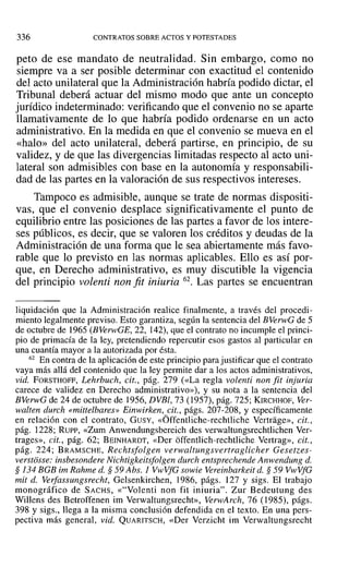 336 CONTRATOS SOBRE ACTOS Y POTESTADES
peto de ese mandato de neutralidad. Sin embargo, como no
siempre va a ser posible determinar con exactitud el contenido
del acto unilateral que la Administración habría podido dictar, el
Tribunal deberá actuar del mismo modo que ante un concepto
jurídico indeterminado: verificando que el convenio no se aparte
llamativamente de lo que habría podido ordenarse en un acto
administrativo. En la medida en que el convenio se mueva en el
«halo» del acto unilateral, deberá partirse, en principio, de su
validez, y de que las divergencias limitadas respecto al acto uni-
lateral son admisibles con base en la autonomía y responsabili-
dad de las partes en la valoración de sus respectivos intereses.
Tampoco es admisible, aunque se trate de normas dispositi-
vas, que el convenio desplace significativamente el punto de
equilibrio entre las posiciones de las partes a favor de los intere-
ses públicos, es decir, que se valoren los créditos y deudas de la
Administración de una forma que le sea abiertamente más favo-
rable que lo previsto en las normas aplicables. Ello es así por-
que, en Derecho administrativo, es muy discutible la vigencia
del principio volenti non fit iniuria 62. Las partes se encuentran
liquidación que la Administración realice finalmente, a través del procedi-
miento legalmente previso. Esto garantiza, según la sentencia del BVerwG de 5
de octubre de 1965 (BVerwGE, 22, 142), que el contrato no incumple el princi-
pio de primacía de la ley, pretendiendo repercutir esos gastos al particular en
una cuantía mayor a la autorizada por ésta.
62 En contra de la aplicación de este principio para justificar que el contrato
vaya más allá del contenido que la ley permite dar a los actos administrativos,
vid. FORSTHOFF, Lehrbuch, cit., pág. 279 (<<La regla volenti non fit injuria
carece de validez en Derecho administrativo»), y su nota a la sentencia del
BVerwG de 24 de octubre de 1956, DVBl, 73 (1957), pág. 725; KIRCHHOF, Ver-
walten durch «mittelbares» Einwirken, cit., págs. 207-208, y específicamente
en relación con el contrato, GUSY, «Óffentliche-rechtliche Vertrage», cit.,
pág. 1228; Rurr, «Zum Anwendungsbereich des verwaltungsrechtlichen Ver-
trages», cit., pág. 62; BEINHARDT, «Del' offentlich-rechtliche Vertrag», cit.,
pág. 224; BRAMSCHE, Rechtsfolgen verwaltungsvertraglieher Gesetzes-
verstosse: insbesondere Nichtigkeitsfolgen durch entsprechende Anwendung d.
§ 134 BGB im Rahme d. § 59 Abs. 1 VwVfG sowie Vereinbarkeit d. § 59 VwVfG
mil d. Verfassungsrecht, Gelsenkirchen, 1986, págs. 127 y sigs. El trabajo
monográfico de SACHS, «"Volenti non fit iniuria". Zur Bedeutung des
Willens des Betroffenen im Verwaltungsrecht», VerwArch, 76 (1985), págs.
398 y sigs., llega a la misma conclusión defendida en el texto. En una pers-
pectiva más general, vid. QUARITSCH, «Der Verzicht im Verwaltungsrecht
 
