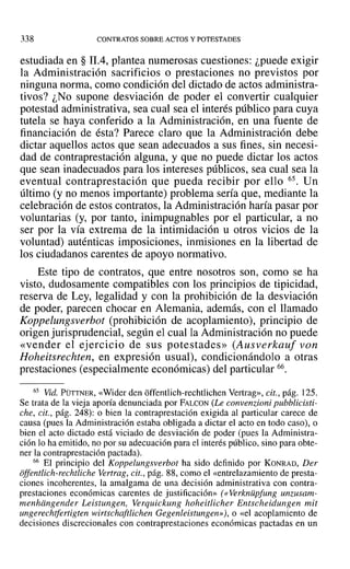 338 CONTRATOS SOBRE ACTOS Y POTESTADES
estudiada en § 11.4, plantea numerosas cuestiones: ¿puede exigir
la Administración sacrificios o prestaciones no previstos por
ninguna norma, como condición del dictado de actos administra-
tivos? ¿No supone desviación de poder el convertir cualquier
potestad administrativa, sea cual sea el interés público para cuya
tutela se haya conferido a la Administración, en una fuente de
financiación de ésta? Parece claro que la Administración debe
dictar aquellos actos que sean adecuados a sus fines, sin necesi-
dad de contraprestación alguna, y que no puede dictar los actos
que sean inadecuados para los intereses públicos, sea cual sea la
eventual contraprestación que pueda recibir por ello 65. Un
último (y no menos importante) problema sería que, mediante la
celebración de estos contratos, la Administración haría pasar por
voluntarias (y, por tanto, inimpugnables por el particular, a no
ser por la vía extrema de la intimidación u otros vicios de la
voluntad) auténticas imposiciones, inmisiones en la libertad de
los ciudadanos carentes de apoyo normativo.
Este tipo de contratos, que entre nosotros son, como se ha
visto, dudosamente compatibles con los principios de tipicidad,
reserva de Ley, legalidad y con la prohibición de la desviación
de poder, parecen chocar en Alemania, además, con el llamado
Koppelungsverbot (prohibición de acoplamiento), principio de
origen jurisprudencial, según el cual la Administración no puede
«vender el ejercicio de sus potestades» (Ausverkauf von
Hoheitsrechten, en expresión usual), condicionándolo a otras
prestaciones (especialmente económicas) del particular 66.
65 Vid. PÜTTNER, «Wider den üffentlich-rechtlichcn Vertrag», cit., pág. 125.
Se trata de la vieja aporía denunciada por FALCON (Le convenzioni pubblicisti-
che, cit., pág. 248): o bien la contraprestación exigida al particular carece de
causa (pues la Administración estaba obligada a dictar el acto en todo caso), o
bien el acto dictado está viciado de desviación de poder (pues la Administra-
ción lo ha emitido, no por su adecuación para el interés público, sino para obte-
ner la contraprestación pactada).
66 El principio del Koppelungsverbot ha sido definido por KONRAD, Der
offentlich-rechtlichc Vertrag, cit., pág. 88, como el «entrelazamiento de presta-
ciones incoherentes, la amalgama de una decisión administrativa con contra-
prestaciones económicas carentes de justificación» (« Verknüpfung unzusam-
menhiingender Leistungen, Verquickung hoheitlicher Entscheidungen mil
ungerechtfertigten wirtschaftlichen Gegenleistungen»), o «el acoplamiento de
decisiones discrecionales con contraprestaciones económicas pactadas en un
 