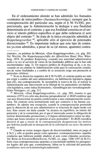 CONDICIONES Y LIMITES DE VALIDEZ 339
En el ordenamiento alemán se han admitido los llamados
«contratos de intercambio» (Austauschvertriige), siempre que la
contraprestación del particular sea, según el § 56 VwVfG, pro-
porcionada, que la Administración la dedique a una finalidad
determinada en el contrato, y que esa finalidad consista en el ser-
vicio al interés público específico al que debe ordenarse el acto
objeto del contrato 67. Se trata de la única excepción admitida al
Koppelungsverbot 68, aplicable sólo al ejercicio de potestades
discrecionales 69. Es importante indicar que este tipo de contra-
tos ya eran admitidos, a pesar de su (al menos, aparente) contra-
contrato», en palabras de MENGER, «Zum Koppelungsverbot», cit., pág. 203.
Vid. WALTER, Die Koppelungsgeschafte der offentlichen Hand, Diss. Würz-
burg, 1974. Se produce Koppelung, «cuando una autoridad administrativa
actúa a la vez al servicio de varias de las finalidades públicas que le han sido
encomendadas» (pág. 2). Un negocio jurídico de Koppelung se da, a su vez,
«cuando en un contrato la Administración actúa para la consecución simultá-
nea de varias finalidades y a cambio de su actuación exige una prestación al
particular» (ibídem).
67 Si no se diesen los requisitos del § 56 VwVfG, el contrato podría ser nulo
por exigir a cambio del acto administrativo, sin habilitación legislativa alguna
para ello, una contraprestación. Se incumpliría la reserva de ley, al realizar la
Administración una intervención en la libertad de los particulares sin habilita-
ción legislativa, como indica SCHERZBERG, «Grundfragen des verwaltungsrecht-
lichen Vertrages», cit., pág. 212.
68 MENGER, «Zum Koppelungsverbot», cit., pág. 205, resume lo que
entonces (1973) era sólo una doctrina jurisprudencial: el BGH establece que
«un acto discrecional no podría condicionarse a una contraprestación econó-
mica. Tal contrato sería normalmente nulo por contrario a las buenas cos-
tumbres. Se admite una excepción, cuando la contraprestación prometida
para la obtención de un acto administrativo se relaciona de algún modo con
éste. Esto ocurre sin duda cuando "se alcanza un equilibrio, en interés del
particular y de la comunidad, por el que el interesado asume la obligación de
realizar determinadas prestaciones y el órgano administrativo retira las obje-
ciones que hasta entonces se oponían al acto pretendido". El BGH considera
decisivo el que a través de la contraprestación desaparezcan los motivos
que habrían justificado la denegación de la solicitud de ese acto» (la cursiva
es luía).
69 Cuando no existe margen alguno de discrecionalidad, entra en juego el
§ 56.2, y sólo se pueden pactar como aparentes «contraprestaciones» aquellas
conductas que hubiesen podido añadirse al acto como cláusulas accesorias.
Vid. BONK en STELKENS/BoNK/SACHS, Vl-vVfG, cit., págs. 1296-1297 (§ 56.31).
Entre estas contraprestaciones aparentes se encontrarán también los presupues-
tos legales del acto que, eventualmente, falten en la solicitud del particular
(conditiones iuris en la terminología tradicional).
 