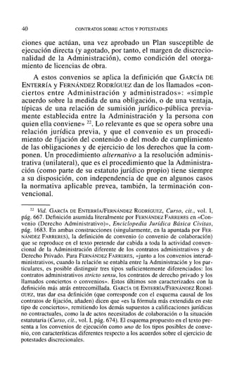 40 CONTRATOS SOBRE ACTOS Y POTESTADES
ciones que actúan, una vez aprobado un Plan susceptible de
ejecución directa (y agotado, por tanto, el margen de discrecio-
nalidad de la Administración), como condición del otorga-
miento de licencias de obra.
A estos convenios se aplica la definición que GARCÍA DE
ENTERRÍA YFERNÁNDEZ RODRÍGUEZ dan de los llamados «con-
ciertos entre Administración y administrados»: «simple
acuerdo sobre la medida de una obligación, o de una ventaja,
típicas de una relación de sumisión jurídico-pública previa-
mente establecida entre la Administración y la persona con
quien ella conviene» 22. Lo relevante es que se opera sobre una
relación jurídica previa, y que el convenio es un procedi-
miento de fijación del contenido o del modo de cumplimiento
de las obligaciones y de ejercicio de los derechos que la com-
ponen. Un procedimiento alternativo a la resolución adminis-
trativa (unilateral), que es el procedimiento que la Administra-
ción (como parte de su estatuto jurídico propio) tiene siempre
a su disposición, con independencia de que en algunos casos
la normativa aplicable prevea, también, la terminación con-
vencionaL
22 Vid. GARCÍA DE ENTERRÍA/FERNÁNDEZ RODRÍGUEZ, Curso, cit., vol. 1,
pág. 667. Definición asumida literalmente por FERNÁNDEZ FARRERES en «Con-
venio (Derecho Adrninistrativo)», Enciclopedia Jurídica Básica Civitas,
pág. 1683. En ambas construcciones (singularmente, en la apuntada por FER-
NÁNDEZ FARRERES), la definición de convenio (o convenio de colaboración)
que se reproduce en el texto pretende dar cabida a toda la actividad conven-
cional de la Administración diferente de los contratos administrativos y de
Derecho Privado. Para FERNÁNDEZ FARRERES, «junto a los convenios interad-
ministrativos, cuando la relación se entabla entre la Administración y los par-
ticulares, es posible distinguir tres tipos suficientemente diferenciados: los
contratos administrativos stricto sensu, los contratos de derecho privado y los
llamados conciertos o convenios». Estos últimos son caracterizados con la
definición más atrás entrecomillada. GARCÍA DE ENTERRÍA/FERNÁNDEZ RODRÍ-
GUEZ, tras dar esa definición (que corresponde con el esquema causal de los
contratos de fijación, añaden) dicen que «es la fórmula más extendida en este
tipo de conciertos», remitiendo los demás supuestos a calificaciones jurídicas
no contractuales, como la de actos necesitados de colaboración o la situación
estatutaria (Curso, cit., vol. 1,pág. 674). El esquema propuesto en el texto pre-
senta a los convenios de ejecución como uno de los tipos posibles de conve-
nio, con características diferentes respecto a los acuerdos sobre el ejercicio de
potestades discrecionales.
 