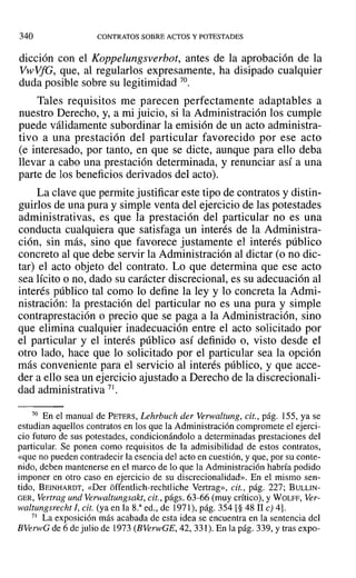 340 CONTRATOS SOBRE ACTOS Y POTESTADES
dicción con el Koppelungsverbot, antes de la aprobación de la
VwVfG, que, al regularlos expresamente, ha disipado cualquier
duda posible sobre su legitimidad 70.
Tales requisitos me parecen perfectamente adaptables a
nuestro Derecho, y, a mi juicio, si la Administración los cumple
puede válidamente subordinar la emisión de un acto administra-
tivo a una prestación del particular favorecido por ese acto
(e interesado, por tanto, en que se dicte, aunque para ello deba
llevar a cabo una prestación determinada, y renunciar así a una
parte de los beneficios derivados del acto).
La clave que permite justificar este tipo de contratos y distin-
guirlos de una pura y simple venta del ejercicio de las potestades
administrativas, es que la prestación del particular no es una
conducta cualquiera que satisfaga un interés de la Administra-
ción, sin más, sino que favorece justamente el interés público
concreto al que debe servir la Administración al dictar (o no dic-
tar) el acto objeto del contrato. Lo que determina que ese acto
sea lícito o no, dado su carácter discrecional, es su adecuación al
interés público tal como lo define la ley y lo concreta la Admi-
nistración: la prestación del particular no es una pura y simple
contraprestación o precio que se paga a la Administración, sino
que elimina cualquier inadecuación entre el acto solicitado por
el particular y el interés público así definido o, visto desde el
otro lado, hace que lo solicitado por el particular sea la opción
más conveniente para el servicio al interés público, y que acce-
der a ello sea un ejercicio ajustado a Derecho de la discrecionali-
dad administrativa 71.
70 En el manual de PETERS, Lehrbuch der Verwaltung, cit., pág. 155, ya se
estudian aquellos contratos en los que la Administración compromete el ejerci-
cio futuro de sus potestades, condicionándolo a determinadas prestaciones del
particular. Se ponen como requisitos de la admisibilidad de estos contratos,
«que no pueden contradecir la esencia del acto en cuestión, y que, por su conte-
nido, deben mantenerse en el marco de lo que la Administración habría podido
imponer en otro caso en ejercicio de su discrecionalidad». En el miSlTIO sen-
tido, BEINHARDT, «Del' óffentlich-rechtliche Vertrag», cit., pág. 227; BULLIN-
GER, Vertrag und Verwaltungsakt, cit., págs. 63-66 (muy crítico), y WOLFF, Ver-
waltungsrecht 1, cit. (ya en la S." ed., de 1971), pág. 354 [§ 48 11 e) 4].
71 La exposición más acabada de esta idea se encuentra en la sentencia del
BVerwG de 6 de julio de 1973 (BVer'vvGE, 42, 331). En la pág. 339, Ytras expo-
 