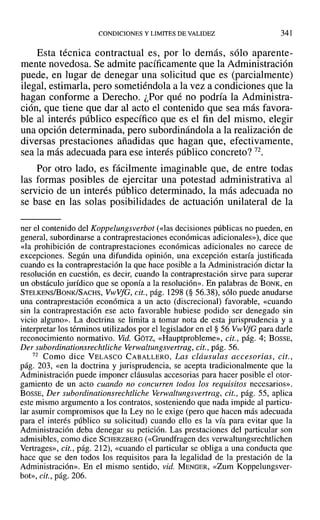 CONDICIONES Y LIMITES DE VALIDEZ 341
Esta técnica contractual es, por lo demás, sólo aparente-
mente novedosa. Se admite pacíficamente que la Administración
puede, en lugar de denegar una solicitud que es (parcialmente)
ilegal, estimarla, pero sometiéndola a la vez a condiciones que la
hagan conforme a Derecho. ¿Por qué no podría la Administra-
ción, que tiene que dar al acto el contenido que sea más favora-
ble al interés público específico que es el fin del mismo, elegir
una opción determinada, pero subordinándola a la realización de
diversas prestaciones añadidas que hagan que, efectivamente,
sea la más adecuada para ese interés público concreto? 72.
Por otro lado, es fácilmente imaginable que, de entre todas
las formas posibles de ejercitar una potestad administrativa al
servicio de un interés público determinado, la más adecuada no
se base en las solas posibilidades de actuación unilateral de la
ner el contenido del Koppelungsverbot (<<las decisiones públicas no pueden, en
general, subordinarse a contraprestaciones económicas adicionales»), dice que
«la prohibición de contraprestaciones económicas adicionales no carece de
excepciones. Según una difundida opinión, una excepción estaría justificada
cuando es la contraprestación la que hace posible a la Administración dictar la
resolución en cuestión, es decir, cuando la contraprestación sirve para superar
un obstáculo jurídico que se oponía a la resolución». En palabras de BONK, en
STELKENS/BoNK/SACHS, VwVfG, cit., pág. 1298 (§ 56.38), sólo puede anudarse
una contraprestación económica a un acto (discrecional) favorable, «cuando
sin la contraprestación ese acto favorable hubiese podido ser denegado sin
vicio alguno». La doctrina se limita a tomar nota de esta jurisprudencia y a
interpretar los términos utilizados por el legislador en el § 56 VwVfG para darle
reconocimiento normativo. Vid. GÓTZ, «Hauptprobleme», cit., pág. 4; BOSSE,
Der subordinationsrechtliche Verwaltungsvertrag, cit., pág. 56.
72 Como dice VELASCO CABALLERO, Las cláusulas accesorias, cit.,
pág. 203, «en la doctrina y jurisprudencia, se acepta tradicionalmente que la
Administración puede imponer cláusulas accesorias para hacer posible el otor-
gamiento de un acto cuando no concurren todos los requisitos necesarios».
BOSSE, Der subordinationsrechtliche Verwaltungsvertrag, cit., pág. 55, aplica
este mismo argumento a los contratos, sosteniendo que nada impide al particu-
lar asumir compromisos que la Ley no le exige (pero que hacen más adecuada
para el interés público su solicitud) cuando ello es la vía para evitar que la
Administración deba denegar su petición. Las prestaciones del particular son
admisibles, como dice SCHERZBERG (<<Grundfragen des verwaltungsrechtlichen
Vertrages», cit., pág. 212), «cuando el particular se obliga a una conducta que
hace que se den todos los requisitos para la legalidad de la prestación de la
Administración». En el mismo sentido, vid. MENGER, «Zum Koppelungsver-
bot», cit., pág. 206.
 