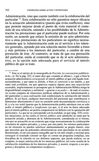 342 CONTRATOS SOBRE ACTOS Y POTESTADES
Administración, sino que cuente también con la colaboración del
particular 73. Esta colaboración no sólo garantiza mayor eficacia
en la actuación administrativa (puesto que evita conflictos), sino
que permite mejorar desde el punto de vista material el conte-
nido de esa relación, uniendo a las posibilidades de la Adminis-
tración las prestaciones que el particular puede realizar. Por esta
razón, un acuerdo que enlace la emisión de un acto administra-
tivo a otras prestaciones de los particulares no significa necesa-
riamente que la Administración cede en el servicio a los intere-
ses generales, optando por una solución menos favorable a éstos
y más próxima a los intereses del particular, a cambio de una
prestación de éste. Al contrario, se trata de que esa prestación
del particular, unida al contenido que se da al acto administra-
tivo, es la opción más adecuada para el servicio al interés
público de que se trate.
73 Este es el núcleo de la monografía de FALCON, Le convenzioni pubblicis-
tiche, cit. En la pág. 252, el autor dice que «cuando se afirma (...) que o bien la
actuación administrativa corresponde al interés público al que está ligada insti-
tucionalmente, y por tanto es debida, o bien es contraria a ese interés, y por
tanto está prohibida, sin que aparezca espacio alguno para una negociación
razonable, implícitamente se presupone que la Administración Pública tenga la
disponibilidad completa y unilateral-gracias a su poder- de todo el escena-
rio (como conjunto de situaciones jurídicas subjetivas de la Administración y
del particular) a cuya realización está condicionada la satisfacción del interés
público. Si así fuese, cualquier intervención del particular que contribuyese a
determinar ulteriormente el acto en cuestión sería necesariamente extrínseca a
él, y a la vez inútil (puesto que la Administración podría satisfacer con su solo
poder el interés público) e insuficiente (ya que, si el acto no fuese adecuado
para el interés público, no podría compensarse tal defecto con la aportación del
particular)». Lo que no se corresponde con la realidad, ya que (pág. 255) «exis-
ten situaciones, en las cuales el interés público será satisfecho no tanto por la
actuación aislada y abstracta de la Administración, considerada en sí misma,
sino por su actuación en un contexto que exige necesariamente la colaboración
voluntaria de sujetos privados, y como, por otra parte, los mismos particulares
en tal situación no pueden satisfacer autónomamente su propio interés, sino
que necesitan que las potestades administrativas sean ejercitadas en un sentido
determinado, en tal caso parece innegable que la vía más simple y racional para
conseguir el resultado consiste en fijar en común un programa complejo, una
disciplina de la relación en sus distintos aspectos, que pueda realizar, en su
conjunto, la mejor satisfacción de los intereses públicos, tal como resulta de la
satisfacción simultánea de los intereses privados, y asumir, respecto a ese pro-
grama y disciplina, un compromiso recíproco».
 