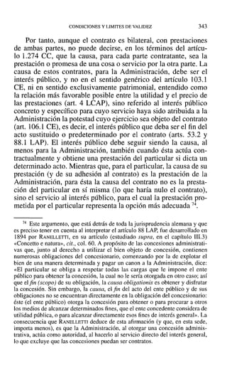 CONDICIONES Y LIMITES DE VALIDEZ 343
Por tanto, aunque el contrato es bilateral, con prestaciones
de ambas partes, no puede decirse, en los términos del artícu-
lo 1.274 CC, que la causa, para cada parte contratante, sea la
prestación o promesa de una cosa o servicio por la otra parte. La
causa de estos contratos, para la Administración, debe ser el
interés público, y no en el sentido genérico del artículo 103.1
CE, ni en sentido exclusivamente patrimonial, entendido como
la relación más favorable posible entre la utilidad y el precio de
las prestaciones (art. 4 LCAP), sino referido al interés público
concreto y específico para cuyo servicio haya sido atribuida a la
Administración la potestad cuyo ejercicio sea objeto del contrato
(art. 106.1 CE), es decir, el interés público que deba ser el fin del
acto sustituido o predeterminado por el contrato (arts. 53.2 y
88.1 LAP). El interés público debe seguir siendo la causa, al
menos para la Administración, también cuando ésta actúa con-
tractualmente y obtiene una prestación del particular si dicta un
determinado acto. Mientras que, para el particular, la causa de su
prestación (y de su adhesión al contrato) es la prestación de la
Administración, para ésta la causa del contrato no es la presta-
ción del particular en sí misma (lo que haría nulo el contrato),
sino el servicio al interés público, para el cual la prestación pro-
metida por el particular representa la opción más adecuada 74.
74 Este argumento, que está detrás de toda la jurisprudencia alemana y que
es preciso tener en cuenta al interpretar el artículo 88 LAP, fue desarrollado en
1894 por RANELLETTI, en su artículo (estudiado supra, en el capítulo 111.3)
«Concetto e natura», cit., col. 60. A propósito de las concesiones administrati-
vas que, junto al derecho a utilizar el bien objeto de concesión, contienen
numerosas obligaciones del concesionario, comenzando por la de explotar el
bien de una manera determinada y pagar un canon a la Administración, dice:
«El particular se obliga a respetar todas las cargas que le impone el ente
público para obtener la concesión, la cual no le sería otorgada en otro caso; así
que el fin (scopo) de su obligación, la causa obligationis es obtener y disfrutar
la concesión. Sin embargo, la causa, el fin del acto del ente público y de sus
obligaciones no se encuentran directamente en la obligación del concesionario:
éste (el ente público) otorga la concesión para obtener o para procurar a otros
los medios de alcanzar determinados fines, que el ente concedente considera de
utilidad pública, o para alcanzar directamente esos fines de interés general». La
consecuencia que RANELLETTI deduce de esta afirmación (y que, en esta sede,
importa menos), es que la Administración, al otorgar una concesión adminis-
trativa, actúa como autoridad, al hacerlo al servicio directo del interés general,
lo que excluye que las concesiones puedan ser contratos.
 