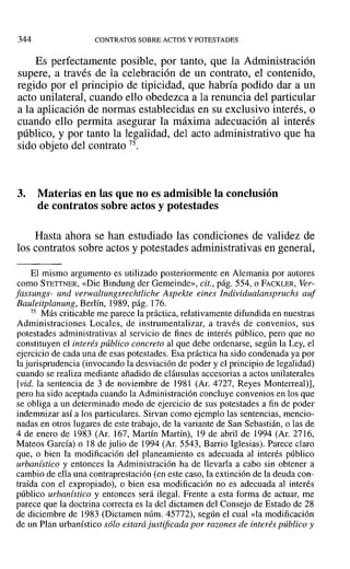 344 CONTRATOS SOBRE ACTOS Y POTESTADES
Es perfectamente posible, por tanto, que la Administración
supere, a través de la celebración de un contrato, el contenido,
regido por el principio de tipicidad, que habría podido dar a un
acto unilateral, cuando ello obedezca a la renuncia del particular
a la aplicación de normas establecidas en su exclusivo interés, o
cuando ello permita asegurar la máxima adecuación al interés
público, y por tanto la legalidad, del acto administrativo que ha
sido objeto del contrato 75.
3. Materias en las que no es admisible la conclusión
de contratos sobre actos y potestades
Hasta ahora se han estudiado las condiciones de validez de
los contratos sobre actos y potestades administrativas en general,
El mismo argumento es utilizado posteriormente en Alemania por autores
como STETTNER, «Die Bindung del' Gerneinde», cit., pág. 554, o FAcKLER, Ver-
fassungs- und verwaltungsrechtliche Aspekte eines Individualanspruchs auf
Bauleitplanung, Berlín, 1989, pág. 176.
75 Más criticable me parece la práctica, relativamente difundida en nuestras
Administraciones Locales, de instrurnentalizar, a través de convenios, sus
potestades administrativas al servicio de fines de interés público, pero que no
constituyen el interés público concreto al que debe ordenarse, según la Ley, el
ejercicio de cada una de esas potestades. Esa práctica ha sido condenada ya por
la jurisprudencia (invocando la desviación de poder y el principio de legalidad)
cuando se realiza mediante añadido de cláusulas accesorias a actos unilaterales
[vid. la sentencia de 3 de noviembre de 1981 (Ar, 4727, Reyes Monterrealj],
pero ha sido aceptada cuando la Administración concluye convenios en los que
se obliga a un determinado modo de ejercicio de sus potestades a fin de poder
indemnizar así a los particulares. Sirvan como ejemplo las sentencias, mencio-
nadas en otros lugares de este trabajo, de la variante de San Sebastián, o las de
4 de enero de 1983 (Al'. 167, Martín Martín), 19 de abril de 1994 (Al'. 2716,
Mateos García) o 18 de julio de 1994 (Al'. 5543, Barrio Iglesias). Parece claro
que, o bien la modificación del planeamiento es adecuada al interés público
urbanistico y entonces la Administración ha de llevarla a cabo sin obtener a
cambio de ella una contraprestación (en este caso, la extinción de la deuda con-
traída con el expropiado), o bien esa modificación no es adecuada al interés
público urbanístico y entonces será ilegal. Frente a esta forma de actuar, me
parece que la doctrina correcta es la del dictamen del Consejo de Estado de 28
de diciembre de 1983 (Dictamen núm. 45772), según el cual «la modificación
de un Plan urbanístico sólo estará justificada por razones de interés público y
 