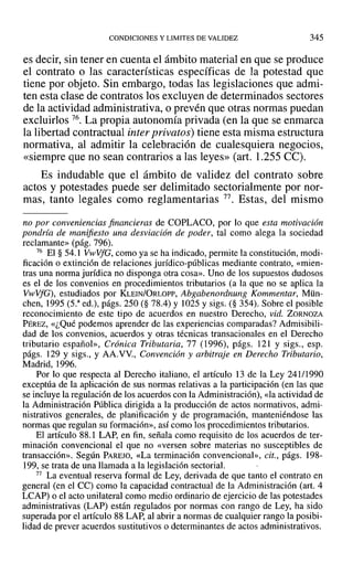 CONDICIONES Y LIMITES DE VALIDEZ 345
es decir, sin tener en cuenta el ámbito material en que se produce
el contrato o las características específicas de la potestad que
tiene por objeto. Sin embargo, todas las legislaciones que admi-
ten esta clase de contratos los excluyen de determinados sectores
de la actividad administrativa, o prevén que otras normas puedan
excluirlos 76. La propia autonomía privada (en la que se enmarca
la libertad contractual inter privatos) tiene esta misma estructura
normativa, al admitir la celebración de cualesquiera negocios,
«siempre que no sean contrarios a las leyes» (art. 1.255 CC).
Es indudable que el ámbito de validez del contrato sobre
actos y potestades puede ser delimitado sectorialmente por nor-
mas, tanto legales como reglamentarias 77. Estas, del mismo
no por conveniencias financieras de COPLACO, por lo que esta motivación
pondría de manifiesto una desviación de poder, tal como alega la sociedad
reclamante» (pág. 796).
76 El § 54.1 Vl'VVfG, como ya se ha indicado, permite la constitución, modi-
ficación o extinción de relaciones jurídico-públicas mediante contrato, «mien-
tras una norma jurídica no disponga otra cosa». Uno de los supuestos dudosos
es el de los convenios en procedimientos tributarios (a la que no se aplica la
VwVfG), estudiados por KLEINJORLOPP, Abgabenordnung Kommentar, Mün-
chen, 1995 (5.a
ed.), págs. 250 (§ 78.4) Y 1025 Ysigs. (§ 354). Sobre el posible
reconocimiento de este tipo de acuerdos en nuestro Derecho, vid. ZORNOZA
PÉREZ, «¿Qué podemos aprender de las experiencias comparadas? Admisibili-
dad de los convenios, acuerdos y otras técnicas transacionales en el Derecho
tributario español», Crónica Tributaria, 77 (1996), págs. 121 y sigs., esp.
págs. 129 y sigs., y AA.VV., Convención y arbitraje en Derecho Tributario,
Madrid, 1996.
Por lo que respecta al Derecho italiano, el artículo 13 de la Ley 241/1990
exceptúa de la aplicación de sus normas relativas a la participación (en las que
se incluye la regulación de los acuerdos con la Administración), «la actividad de
la Administración Pública dirigida a la producción de actos normativos, admi-
nistrativos generales, de planificación y de programación, manteniéndose las
normas que regulan su formación», así como los procedimientos tributarios.
El artículo 88.1 LAP, en fin, señala como requisito de los acuerdos de ter-
minación convencional el que no «versen sobre materias no susceptibles de
transacción». Según PAREJO, «La terminación convencional», cit., págs. 198-
199, se trata de una llamada a la legislación sectorial.
77 La eventual reserva formal de Ley, derivada de que tanto el contrato en
general (en el Ce) como la capacidad contractual de la Administración (art. 4
LCAP) o el acto unilateral como medio ordinario de ejercicio de las potestades
administrativas (LAP) están regulados por normas con rango de Ley, ha sido
superada por el artículo 88 LAP, al abrir a normas de cualquier rango la posibi-
lidad de prever acuerdos sustitutivos o determinantes de actos administrativos.
 