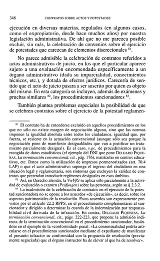 348 CONTRATOS SOBRE ACTOS Y POTESTADES
ejecución en diversas materias, regulados (en algunos casos,
como el expropiatorio, desde hace muchos años) por nuestra
legislación administrativa. De ahí que no me parezca posible
excluir, sin más, la celebración de convenios sobre el ejercicio
de potestades que carezcan de elementos discrecionales 81.
No parece admisible la celebración de contratos referidos a
actos administrativos de juicio, en los que el particular aparece
sujeto a una evaluación encomendada específicamente a un
órgano administrativo (dada su imparcialidad, conocimientos
técnicos, etc.), y dotada de efectos jurídicos. Carecería de sen-
tido que el acto de juicio pasara a ser suscrito por quien es objeto
del mismo. En esta categoría se incluyen, además de exámenes y
pruebas similares 82, los procedimientos sancionadores 83.
También plantea problemas especiales la posibilidad de que
se celebren contratos sobre el ejercicio de la potestad reglamen-
81 El contrato ha de entenderse excluido en aquellos procedimientos en los
que no sólo no existe margen de negociación alguno, sino que las normas
imponen la igualdad absoluta entre todos los ciudadanos, igualdad que, por
fuerza, se resiente en la actuación convencional (aunque sólo sea porque la
negociación pone de manifiesto desigualdades que van a justificar un trata-
miento parcialmente desigual). Es el caso, V.gr., de procedimientos para la
recogida de datos estadísticos (el ejemplo del DNI que pone DELGADO PIQUE-
RAS, La terminación convencional, cit., pág. 176), matrículas en centros educa-
tivos, etc. Datos como la utilización de itnpresos pormenorizados (art. 70.4
LAP) o que el acto administrativo suponga el ingreso del ciudadano en una
situación legal y reglamentaria, son síntomas que excluyen la validez de con-
tratos que pretendan introducir regímenes desiguales en esos ámbitos.
82 ASÍ,en Derecho alemán, la VwVfG se aplica sólo parcialmente a la activi-
dad de evaluación o examen (Prüfungen) sobre las personas, según su § 2.3.2.
83 La inadmisión de la celebración de contratos en el ejercicio de la potes-
tad sancionadora no se opone a los acuerdos «de ejecución», es decir, sobre los
aspectos patrimoniales de la resolución. Estos acuerdos son expresamente pre-
vistos por el artículo 22.2 RPPS, en el procedimiento complementario al san-
cionador y dirigido a determinar la cuantía de la indemnización por responsa-
bilidad civil derivada de la infracción. En contra, DELGADO PIQUERAS, La
terminación convencional, cit., págs. 222-223, que propone la admisión indi-
recta de la terminación convencional en el procedimiento sancionador, basán-
dose en el ejemplo de la «conformidad» penal: «La consensualidad podría arti-
cularse en el procedimiento sancionador mediante el expediante de manifestar
el presunto infractor su conformidad con la propuesta de resolución (previa-
mente negociada) que el órgano instructor ha de elevar al que ha de resolver».
 