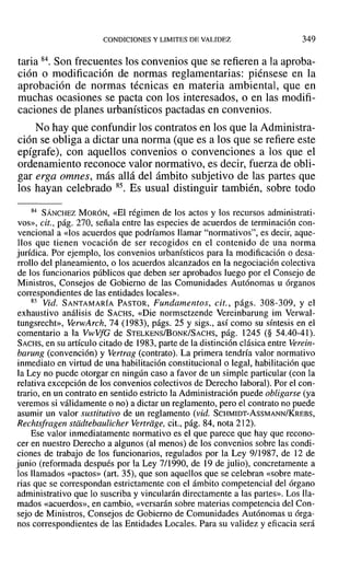 CONDICIONES Y LIMITES DE VALIDEZ 349
taria 84. Son frecuentes los convenios que se refieren a la aproba-
ción o modificación de normas reglamentarias: piénsese en la
aprobación de normas técnicas en materia ambiental, que en
muchas ocasiones se pacta con los interesados, o en las modifi-
caciones de planes urbanísticos pactadas en convenios.
No hay que confundir los contratos en los que la Administra-
ción se obliga a dictar una norma (que es a los que se refiere este
epígrafe), con aquellos convenios o convenciones a los que el
ordenamiento reconoce valor normativo, es decir, fuerza de obli-
gar erga omnes, más allá del ámbito subjetivo de las partes que
los hayan celebrado 85. Es usual distinguir también, sobre todo
84 SÁNCHEZ MORÓN, «El régimen de los actos y los recursos administrati-
vos», cit., pág. 270, señala entre las especies de acuerdos de terminación con-
vencional a «los acuerdos que podríamos llamar "normativos", es decir, aque-
llos que tienen vocación de ser recogidos en el contenido de una norma
jurídica. Por ejemplo, los convenios urbanísticos para la modificación o desa-
rrollo del planeamiento, o los acuerdos alcanzados en la negociación colectiva
de los funcionarios públicos que deben ser aprobados luego por el Consejo de
Ministros, Consejos de Gobierno de las Comunidades Autónomas u órganos
correspondientes de las entidades locales».
85 Vid. SANTAMARÍA PASTOR, Fundamentos, cit., págs. 308-309, y el
exhaustivo análisis de SACHS, «Die normsetzende Vereinbarung im Verwal-
tungsrecht», VerwArch, 74 (1983), págs. 25 y sigs., así como su síntesis en el
comentario a la VwVfG de STELKENS/BoNK/SACHS, pág. 1245 (§ 54.40-41).
SACHS, en su artículo citado de 1983, parte de la distinción clásica entre Verein-
barung (convención) y Vertrag (contrato). La primera tendría valor normativo
inmediato en virtud de una habilitación constitucional o legal, habilitación que
la Ley no puede otorgar en ningún caso a favor de un simple particular (con la
relativa excepción de los convenios colectivos de Derecho laboral). Por el con-
trario, en un contrato en sentido estricto la Administración puede obligarse (ya
veremos si válidamente o no) a dictar un reglamento, pero el contrato no puede
asumir un valor sustitutivo de un reglamento (vid. SCHMIDT-AsSMANN/KREBS,
Rechtsfragen stddtebaulicher Yertriige, cit., pág. 84, nota 212).
Ese valor inmediatamente normativo es el que parece que hay que recono-
cer en nuestro Derecho a algunos (al menos) de los convenios sobre las condi-
ciones de trabajo de los funcionarios, regulados por la Ley 9/1987, de 12 de
junio (reformada después por la Ley 7/1990, de 19 de julio), concretamente a
los llamados «pactos» (art. 35), que son aquellos que se celebran «sobre mate-
rias que se correspondan estrictamente con el ámbito competencial del órgano
administrativo que lo suscriba y vincularán directamente a las partes». Los lla-
mados «acuerdos», en cambio, «versarán sobre materias competencia del Con-
sejo de Ministros, Consejos de Gobierno de Comunidades Autónomas u órga-
nos correspondientes de las Entidades Locales. Para su validez y eficacia será
 