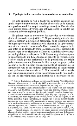 SIGNIFICACION y TTPOLOGIA 41
3. Tipología de los convenios de acuerdo con su contenido
En este epígrafe se van a dividir los acuerdos en razón del
grado mayor o menor en que vinculen el ejercicio de la potestad
o la producción del acto que constituya su objeto. Esa vincula-
ción admite grados diversos, que influyen sobre la validez del
acuerdo y sobre su régimen jurídico.
En primer lugar se encuentran los acuerdos no vinculantes
desde el punto de vista jurídico 23. Ni puede obligarse a la otra
parte a cumplir la prestación prometida, ni el incumplimiento
da lugar a pretensión indemnizatoria alguna, ni de tipo contrac-
tual ni por culpa in contrahendo. Es el caso de la mayoría de lo
que antes se ha designado como «acuerdos sobre el ejercicio de
poderes que no se rigen por el Derecho Administrativo»: pac-
tos de legislatura, coaliciones de Gobierno, negociaciones para
la aprobación de una Ley. Aunque el acuerdo se formalice por
escrito, nadie piensa seriamente en la posibilidad de exigir
judicialmente su cumplimiento: la idea de que un grupo parla-
mentario pueda vincular contractualmente el ejercicio de su
derecho de voto en las cámaras parlamentarias es inconcebible
en el parlamentarismo moderno 24. El artículo 88 LAP recuerda
que los acuerdos pueden «tener la consideración de finalizado-
res de los procedimientos administrativos o insertarse en los
23 Criterio de distinción utilizado también por GONZÁLEZ PÉREZ/GONZÁLEZ
NAVARRO, Comentarios, cit., vol. 1,pág. 1493, Y MENÉNDEZ REXACH, «Procedi-
mientos administrativos: finalización y ejecución», cit., pág. 262.
24 Tal vinculación sería incompatible con la interdicción del mandato
imperativo (art. 67.2 CE), como explica FERNÁNDEZ SEGADO, «Partidos políti-
cos, representación parlamentaria e interdicción del mandato imperativo»,
Revista de las Cortes Generales, 32 (1994), págs. 35 y sigs., esp. págs. 54 y 70.
La doctrina, sin poder negar que el acuerdo, como tal, no es exigible, ni en
forma específica ni por equivalente, en vía judicial, y que su incumplimiento
tampoco da lugar a pretensión indemnizatoria alguna, insiste en que tampoco
se le puede calificar como jurídicamente irrelevante. Así, DI MARCO~ La nego-
ziarione legislativa, cit.: GIANNINI, Diritto amministrativo, cit., vol. 1, pág. 425.
En España, vid. DELGADO PIQUERAS, La terminación convencional, cit.,
pág. 111 (que afirma que «los acuerdos en ningún caso son irrelevantes desde
el punto de vista jurídico y, desde luego, como cualquier actividad de los pode-
res públicos no puede considerarse al margen del Derecho ex arto 9.1 CE»), y
SANTAMARÍA PASTOR, Fundamentos, cit., pág. 308.
 