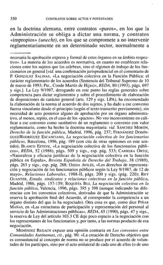 350 CONTRATOS SOBRE ACTOS Y POTESTADES
en la doctrina alemana, entre contratos «puros», en los que la
Administración se obliga a dictar una norma, y contratos
«impropios» (unecht), en los que se compromete a no intervenir
reglamentariamente en un determinado sector, normalmente a
necesaria la aprobación expresa y formal de estos órganos en su ámbito respec-
tivo». La materia de los acuerdos es normativa, en cuanto no establecen rela-
ciones entre los sujetos que los celebran, sino el régimen de trabajo de los fun-
cionarios en general lvid. una confirmación jurisprudencial en el comentario de
P. GONZÁLEZ SALINAS, «La negociación colectiva en la Función Pública: el
carácter reglamentario de los acuerdos (Sentencia del Tribunal Supremo de 10
de marzo de 1993; Pte., Conde Martín de Hijas)», REDA, 80 (1993), págs. 697
y sigs.]. La Ley 9/1987, derogando en este punto las reglas generales sobre
competencia para dictar reglamentos y sobre el procedimiento de elaboración
de disposiciones de carácter general (arts. 129 y sigs. LPA), ha encomendado
la elaboración de la norma al acuerdo de dos sujetos, y ha dado a ese convenio
fuerza vinculante desde el principio (según el texto transcrito previamente), sin
necesidad de acto posterior alguno de aprobación por un órgano administra-
tivo, al menos, repito, en el caso de los «pactos». No veo inconveniente en cali-
ficar a ese convenio como sustitutivo de un reglamento o convenio con valor
reglamentario, como ha hecho la doctrina mayoritaria: vid. SÁNCHEZ MORÓN,
Derecho de la función pública, Madrid, 1996, pág. 237; FERNÁNDEZ DOMÍN-
GUEz!RoDRÍaUEZ ESCANCIANO, La negociación colectiva de los funcionarios
públicos, Barcelona, 1996, pág. 189 (con cita de otras opiniones en este sen-
tido); BLANCO ESTEVE, «La negociación colectiva de los funcionarios públi-
cos», REDA, 52 (1986), págs. 509 y sigs., esp. pág. 533; CARRERA ORTIZ,
«Naturaleza y eficacia jurídicas de la negociación colectiva en la función
pública en España», Revista Española de Derecho del Trabajo, 38 (1989),
págs. 263 y sigs., esp. pág. 268; OlEDA AVILÉS, «Los derechos de representa-
ción y negociación de los funcionarios públicos según la Ley 9/1987, de 12 de
mayo», Relaciones Laborales, 1988-11, págs. 200 y sigs. (pág. 220); REY
GUANTER, Estado, sindicatos y relaciones colectivas en la función pública,
Madrid, 1986, págs. 157-159; ROQUETA BUJ, La negociación colectiva en la
función pública, Valencia, 1996, págs. 395 y 398 (aunque indicando las dife-
rencias con los convenios colectivos, derivadas de que la Administración se
reserva la aprobación final del Acuerdo, al corresponder la competencia a un
órgano distinto del que lo ha negociado). Otra cosa es que, como dice PIÑAR
MAÑAS, en «Las estructuras de participación y representación del personal al
servicio de las Administraciones públicas», REDA, 65 (1990), págs. 47 y sigs.,
la reserva de Ley del artículo 103.3 CE deje poco espacio a la negociación con
los representantes de los funcionarios y, por tanto, a las normas producto de esa
negociación.
MENÉNDEZ REXACH expuso una opinión contraria en Los convenios entre
Comunidades Autónomas, cit., pág. 90: «La creación de Derecho objetivo que
es consustancial al concepto de norma no se produce por el acuerdo de volun-
tades de los partícipes, sino por el acto unilateral de cada uno de ellos (o de uno
 